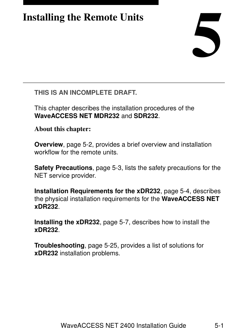 WaveACCESS NET 2400 Installation Guide 5-15Installing the Remote UnitsTHIS IS AN INCOMPLETE DRAFT.This chapter describes the installation procedures of the WaveACCESS NET MDR232 and SDR232. About this chapter: 5Overview, page 5-2, provides a brief overview and installation workflow for the remote units.Safety Precautions, page 5-3, lists the safety precautions for the NET service provider.Installation Requirements for the xDR232, page 5-4, describes the physical installation requirements for the WaveACCESS NET xDR232.Installing the xDR232, page 5-7, describes how to install the xDR232.Troubleshooting, page 5-25, provides a list of solutions for xDR232 installation problems.