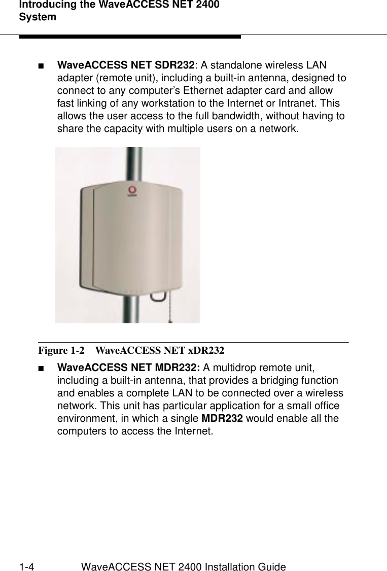 Introducing the WaveACCESS NET 2400 System1-4 WaveACCESS NET 2400 Installation Guide■WaveACCESS NET SDR232: A standalone wireless LAN adapter (remote unit), including a built-in antenna, designed to connect to any computer’s Ethernet adapter card and allow fast linking of any workstation to the Internet or Intranet. This allows the user access to the full bandwidth, without having to share the capacity with multiple users on a network.Figure 1-2  WaveACCESS NET xDR232■WaveACCESS NET MDR232: A multidrop remote unit, including a built-in antenna, that provides a bridging function and enables a complete LAN to be connected over a wireless network. This unit has particular application for a small office environment, in which a single MDR232 would enable all the computers to access the Internet.