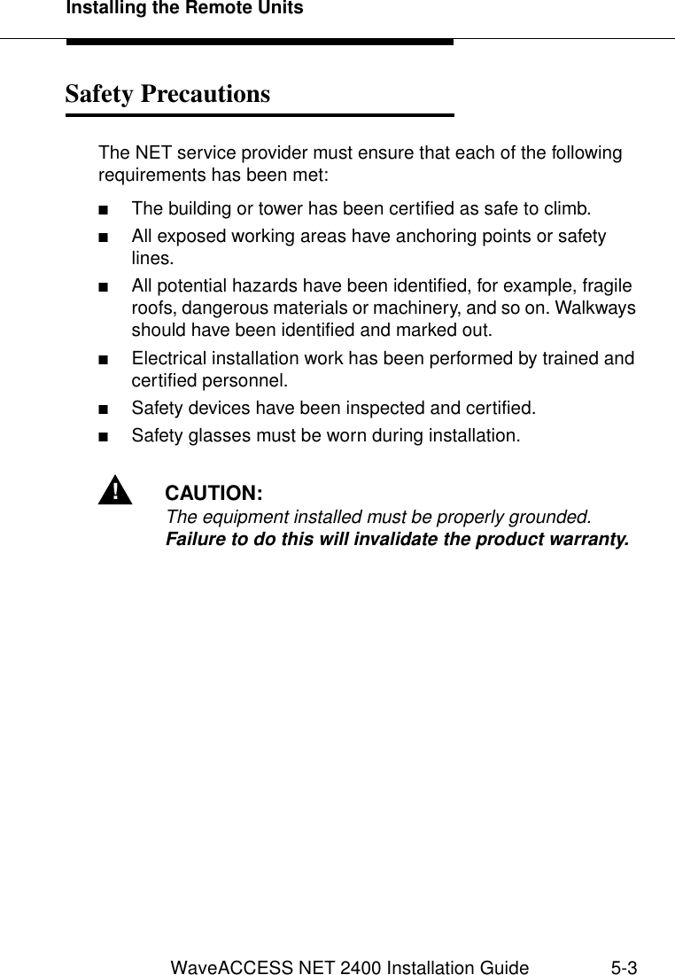 Installing the Remote UnitsWaveACCESS NET 2400 Installation Guide 5-3Safety Precautions 5The NET service provider must ensure that each of the following requirements has been met:■The building or tower has been certified as safe to climb.■All exposed working areas have anchoring points or safety lines.■All potential hazards have been identified, for example, fragile roofs, dangerous materials or machinery, and so on. Walkways should have been identified and marked out.■Electrical installation work has been performed by trained and certified personnel.■Safety devices have been inspected and certified.■Safety glasses must be worn during installation.!CAUTION:The equipment installed must be properly grounded. Failure to do this will invalidate the product warranty.