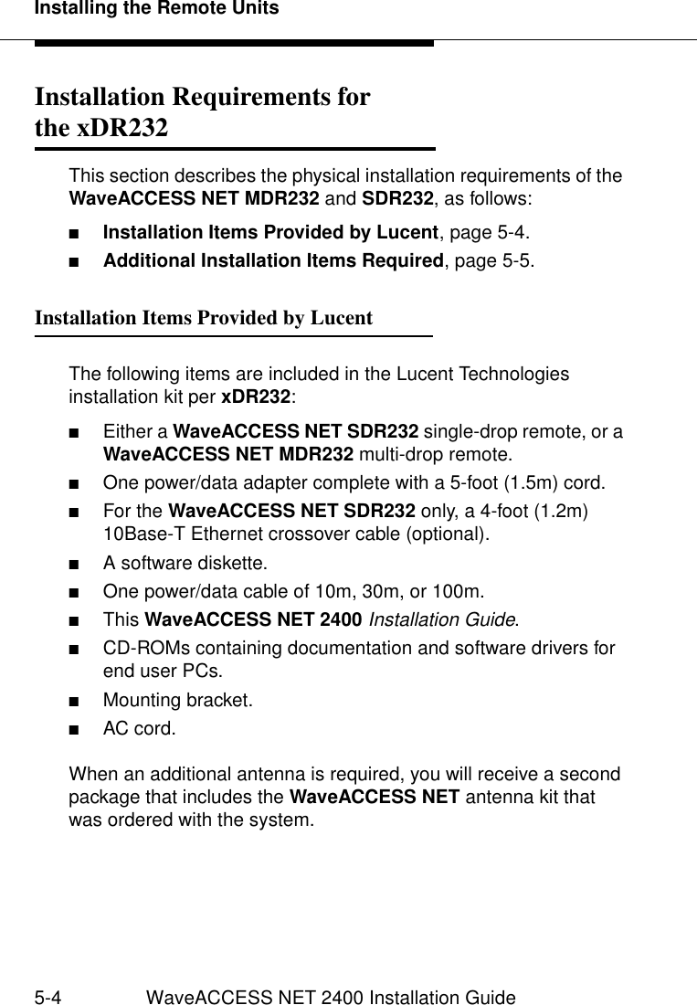 Installing the Remote Units5-4 WaveACCESS NET 2400 Installation GuideInstallation Requirements for the xDR232 5This section describes the physical installation requirements of the WaveACCESS NET MDR232 and SDR232, as follows:■Installation Items Provided by Lucent, page 5-4.■Additional Installation Items Required, page 5-5.Installation Items Provided by Lucent 5The following items are included in the Lucent Technologies installation kit per xDR232:■Either a WaveACCESS NET SDR232 single-drop remote, or a WaveACCESS NET MDR232 multi-drop remote.■One power/data adapter complete with a 5-foot (1.5m) cord.■For the WaveACCESS NET SDR232 only, a 4-foot (1.2m) 10Base-T Ethernet crossover cable (optional).■A software diskette.■One power/data cable of 10m, 30m, or 100m.■This WaveACCESS NET 2400 Installation Guide.■CD-ROMs containing documentation and software drivers for end user PCs.■Mounting bracket.■AC cord.When an additional antenna is required, you will receive a second package that includes the WaveACCESS NET antenna kit that was ordered with the system.