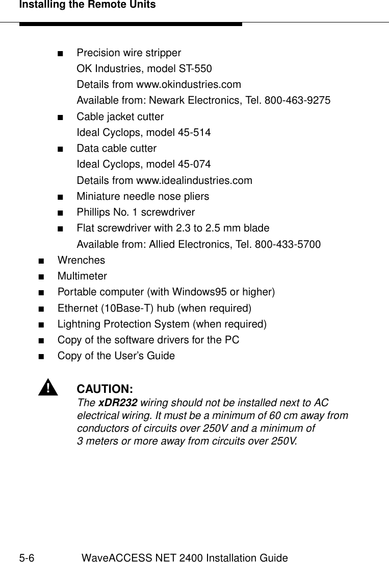 Installing the Remote Units5-6 WaveACCESS NET 2400 Installation Guide■Precision wire stripperOK Industries, model ST-550Details from www.okindustries.comAvailable from: Newark Electronics, Tel. 800-463-9275■Cable jacket cutterIdeal Cyclops, model 45-514■Data cable cutterIdeal Cyclops, model 45-074Details from www.idealindustries.com■Miniature needle nose pliers■Phillips No. 1 screwdriver■Flat screwdriver with 2.3 to 2.5 mm bladeAvailable from: Allied Electronics, Tel. 800-433-5700■Wrenches■Multimeter■Portable computer (with Windows95 or higher)■Ethernet (10Base-T) hub (when required)■Lightning Protection System (when required)■Copy of the software drivers for the PC■Copy of the User’s Guide!CAUTION:The xDR232 wiring should not be installed next to AC electrical wiring. It must be a minimum of 60 cm away from conductors of circuits over 250V and a minimum of 3 meters or more away from circuits over 250V.