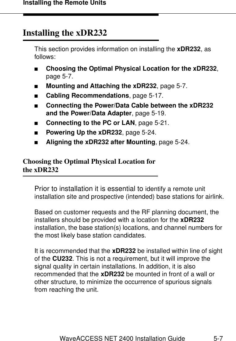 Installing the Remote UnitsWaveACCESS NET 2400 Installation Guide 5-7Installing the xDR232 5This section provides information on installing the xDR232, as follows:■Choosing the Optimal Physical Location for the xDR232, page 5-7.■Mounting and Attaching the xDR232, page 5-7.■Cabling Recommendations, page 5-17.■Connecting the Power/Data Cable between the xDR232 and the Power/Data Adapter, page 5-19.■Connecting to the PC or LAN, page 5-21.■Powering Up the xDR232, page 5-24.■Aligning the xDR232 after Mounting, page 5-24.Choosing the Optimal Physical Location for the xDR232 5Prior to installation it is essential to identify a remote unit installation site and prospective (intended) base stations for airlink.Based on customer requests and the RF planning document, the installers should be provided with a location for the xDR232 installation, the base station(s) locations, and channel numbers for the most likely base station candidates.It is recommended that the xDR232 be installed within line of sight of the CU232. This is not a requirement, but it will improve the signal quality in certain installations. In addition, it is also recommended that the xDR232 be mounted in front of a wall or other structure, to minimize the occurrence of spurious signals from reaching the unit. 