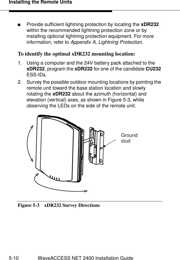 Installing the Remote Units5-10 WaveACCESS NET 2400 Installation Guide■Provide sufficient lightning protection by locating the xDR232 within the recommended lightning protection zone or by installing optional lightning protection equipment. For more information, refer to Appendix A, Lightning Protection.To identify the optimal xDR232 mounting location: 51. Using a computer and the 24V battery pack attached to the xDR232, program the xDR232 for one of the candidate CU232 ESS-IDs.2. Survey the possible outdoor mounting locations by pointing the remote unit toward the base station location and slowly rotating the xDR232 about the azimuth (horizontal) and elevation (vertical) axes, as shown in Figure 5-3, while observing the LEDs on the side of the remote unit.Figure 5-3  xDR232 Survey DirectionsGroundstud