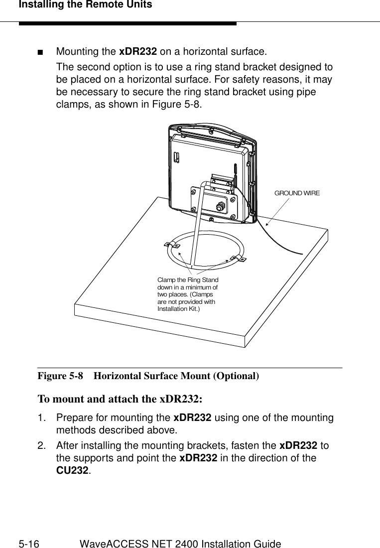 Installing the Remote Units5-16 WaveACCESS NET 2400 Installation Guide■Mounting the xDR232 on a horizontal surface.The second option is to use a ring stand bracket designed to be placed on a horizontal surface. For safety reasons, it may be necessary to secure the ring stand bracket using pipe clamps, as shown in Figure 5-8. Figure 5-8  Horizontal Surface Mount (Optional)To mount and attach the xDR232: 51. Prepare for mounting the xDR232 using one of the mounting methods described above.2. After installing the mounting brackets, fasten the xDR232 to the supports and point the xDR232 in the direction of the CU232.GROUND WIREClamp the Ring Stand down in a minimum of two places. (Clamps are not provided with Installation Kit.)