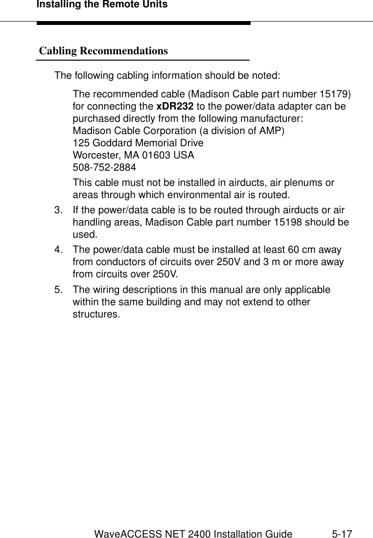 Installing the Remote UnitsWaveACCESS NET 2400 Installation Guide 5-17 Cabling Recommendations 5The following cabling information should be noted:The recommended cable (Madison Cable part number 15179) for connecting the xDR232 to the power/data adapter can be purchased directly from the following manufacturer:Madison Cable Corporation (a division of AMP)125 Goddard Memorial DriveWorcester, MA 01603 USA508-752-2884This cable must not be installed in airducts, air plenums or areas through which environmental air is routed.3. If the power/data cable is to be routed through airducts or air handling areas, Madison Cable part number 15198 should be used.4. The power/data cable must be installed at least 60 cm away from conductors of circuits over 250V and 3 m or more away from circuits over 250V.5. The wiring descriptions in this manual are only applicable within the same building and may not extend to other structures. 