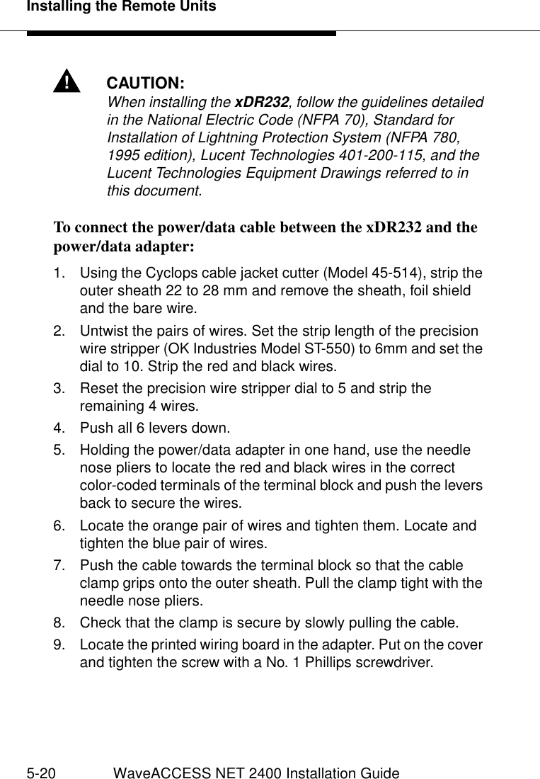 Installing the Remote Units5-20 WaveACCESS NET 2400 Installation Guide!CAUTION:When installing the xDR232, follow the guidelines detailed in the National Electric Code (NFPA 70), Standard for Installation of Lightning Protection System (NFPA 780, 1995 edition), Lucent Technologies 401-200-115, and the Lucent Technologies Equipment Drawings referred to in this document.To connect the power/data cable between the xDR232 and the power/data adapter:  51. Using the Cyclops cable jacket cutter (Model 45-514), strip the outer sheath 22 to 28 mm and remove the sheath, foil shield and the bare wire.2. Untwist the pairs of wires. Set the strip length of the precision wire stripper (OK Industries Model ST-550) to 6mm and set the dial to 10. Strip the red and black wires.3. Reset the precision wire stripper dial to 5 and strip the remaining 4 wires.4. Push all 6 levers down.5. Holding the power/data adapter in one hand, use the needle nose pliers to locate the red and black wires in the correct color-coded terminals of the terminal block and push the levers back to secure the wires.6. Locate the orange pair of wires and tighten them. Locate and tighten the blue pair of wires.7. Push the cable towards the terminal block so that the cable clamp grips onto the outer sheath. Pull the clamp tight with the needle nose pliers.8. Check that the clamp is secure by slowly pulling the cable.9. Locate the printed wiring board in the adapter. Put on the cover and tighten the screw with a No. 1 Phillips screwdriver. 