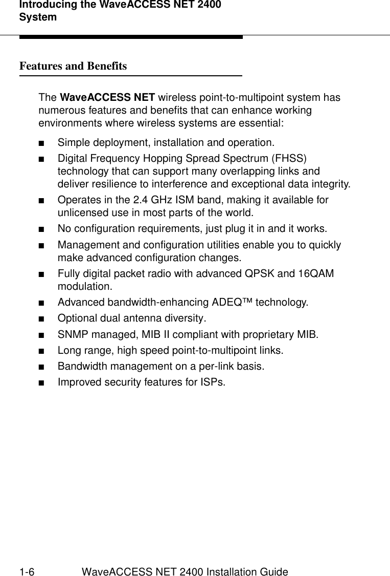 Introducing the WaveACCESS NET 2400 System1-6 WaveACCESS NET 2400 Installation GuideFeatures and Benefits 1The WaveACCESS NET wireless point-to-multipoint system has numerous features and benefits that can enhance working environments where wireless systems are essential: ■Simple deployment, installation and operation.■Digital Frequency Hopping Spread Spectrum (FHSS) technology that can support many overlapping links and deliver resilience to interference and exceptional data integrity.■Operates in the 2.4 GHz ISM band, making it available for unlicensed use in most parts of the world.■No configuration requirements, just plug it in and it works. ■Management and configuration utilities enable you to quickly make advanced configuration changes.■Fully digital packet radio with advanced QPSK and 16QAM modulation. ■Advanced bandwidth-enhancing ADEQ™ technology. ■Optional dual antenna diversity.■SNMP managed, MIB II compliant with proprietary MIB.■Long range, high speed point-to-multipoint links.■Bandwidth management on a per-link basis.■Improved security features for ISPs.