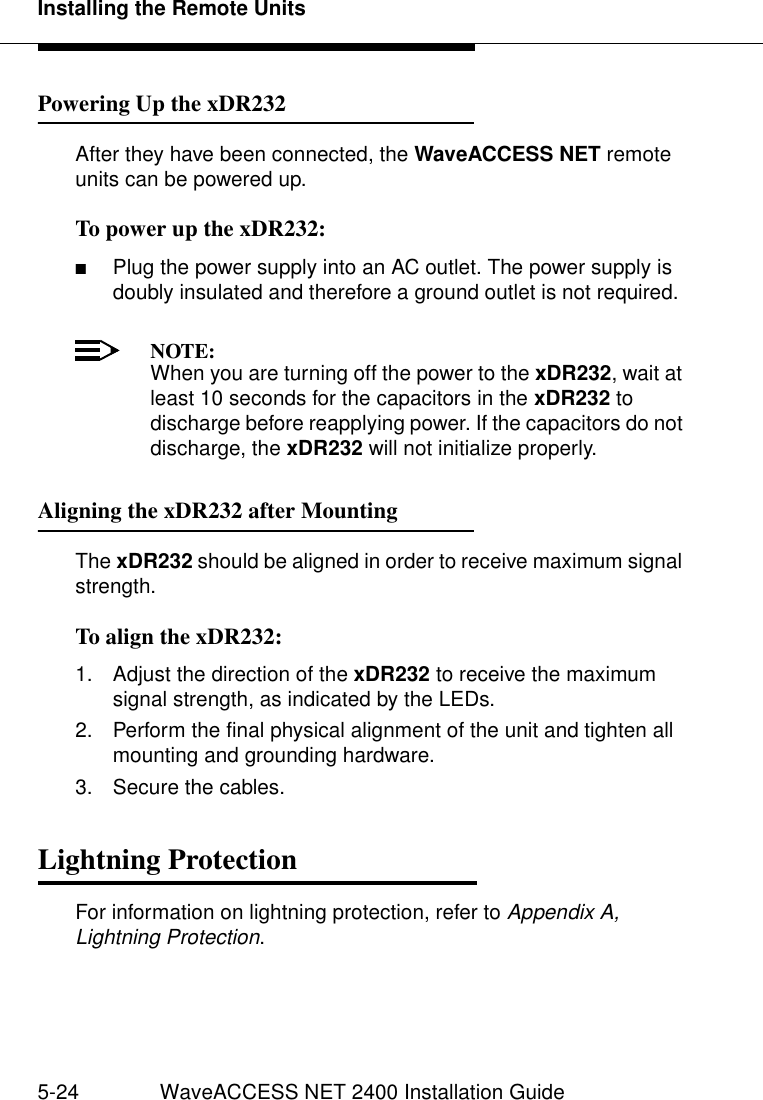 Installing the Remote Units5-24 WaveACCESS NET 2400 Installation GuidePowering Up the xDR232 5After they have been connected, the WaveACCESS NET remote units can be powered up.To power up the xDR232: 5■Plug the power supply into an AC outlet. The power supply is doubly insulated and therefore a ground outlet is not required.NOTE:When you are turning off the power to the xDR232, wait at least 10 seconds for the capacitors in the xDR232 to discharge before reapplying power. If the capacitors do not discharge, the xDR232 will not initialize properly.Aligning the xDR232 after Mounting 5The xDR232 should be aligned in order to receive maximum signal strength.To align the xDR232: 51. Adjust the direction of the xDR232 to receive the maximum signal strength, as indicated by the LEDs. 2. Perform the final physical alignment of the unit and tighten all mounting and grounding hardware.3. Secure the cables.Lightning Protection 5For information on lightning protection, refer to Appendix A, Lightning Protection.