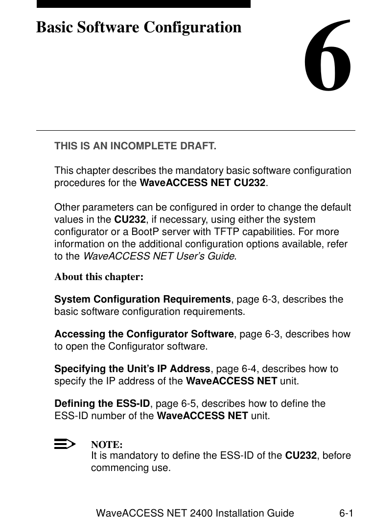 WaveACCESS NET 2400 Installation Guide 6-16Basic Software ConfigurationTHIS IS AN INCOMPLETE DRAFT.This chapter describes the mandatory basic software configuration procedures for the WaveACCESS NET CU232.Other parameters can be configured in order to change the default values in the CU232, if necessary, using either the system configurator or a BootP server with TFTP capabilities. For more information on the additional configuration options available, refer to the WaveACCESS NET User’s Guide. About this chapter: 6System Configuration Requirements, page 6-3, describes the basic software configuration requirements.Accessing the Configurator Software, page 6-3, describes how to open the Configurator software.Specifying the Unit’s IP Address, page 6-4, describes how to specify the IP address of the WaveACCESS NET unit.Defining the ESS-ID, page 6-5, describes how to define the ESS-ID number of the WaveACCESS NET unit.NOTE:It is mandatory to define the ESS-ID of the CU232, before commencing use.