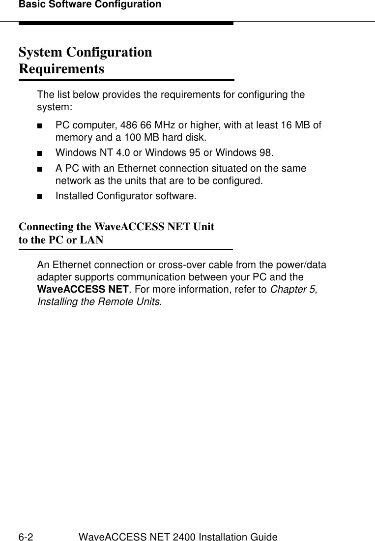 Basic Software Configuration6-2 WaveACCESS NET 2400 Installation GuideSystem Configuration Requirements 6The list below provides the requirements for configuring the system:■PC computer, 486 66 MHz or higher, with at least 16 MB of memory and a 100 MB hard disk.■Windows NT 4.0 or Windows 95 or Windows 98.■A PC with an Ethernet connection situated on the same network as the units that are to be configured.■Installed Configurator software.Connecting the WaveACCESS NET Unitto the PC or LAN 6An Ethernet connection or cross-over cable from the power/data adapter supports communication between your PC and the WaveACCESS NET. For more information, refer to Chapter 5, Installing the Remote Units.