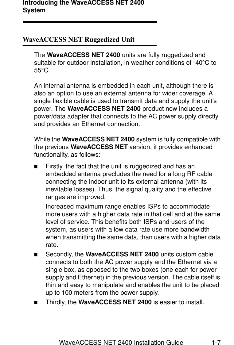 Introducing the WaveACCESS NET 2400 SystemWaveACCESS NET 2400 Installation Guide 1-7WaveACCESS NET Ruggedized Unit 1The WaveACCESS NET 2400 units are fully ruggedized and suitable for outdoor installation, in weather conditions of -40°C to 55°C.An internal antenna is embedded in each unit, although there is also an option to use an external antenna for wider coverage. A single flexible cable is used to transmit data and supply the unit’s power. The WaveACCESS NET 2400 product now includes a power/data adapter that connects to the AC power supply directly and provides an Ethernet connection.While the WaveACCESS NET 2400 system is fully compatible with the previous WaveACCESS NET version, it provides enhanced functionality, as follows:■Firstly, the fact that the unit is ruggedized and has an embedded antenna precludes the need for a long RF cable connecting the indoor unit to its external antenna (with its inevitable losses). Thus, the signal quality and the effective ranges are improved.Increased maximum range enables ISPs to accommodate more users with a higher data rate in that cell and at the same level of service. This benefits both ISPs and users of the system, as users with a low data rate use more bandwidth when transmitting the same data, than users with a higher data rate.■Secondly, the WaveACCESS NET 2400 units custom cable connects to both the AC power supply and the Ethernet via a single box, as opposed to the two boxes (one each for power supply and Ethernet) in the previous version. The cable itself is thin and easy to manipulate and enables the unit to be placed up to 100 meters from the power supply.■Thirdly, the WaveACCESS NET 2400 is easier to install.