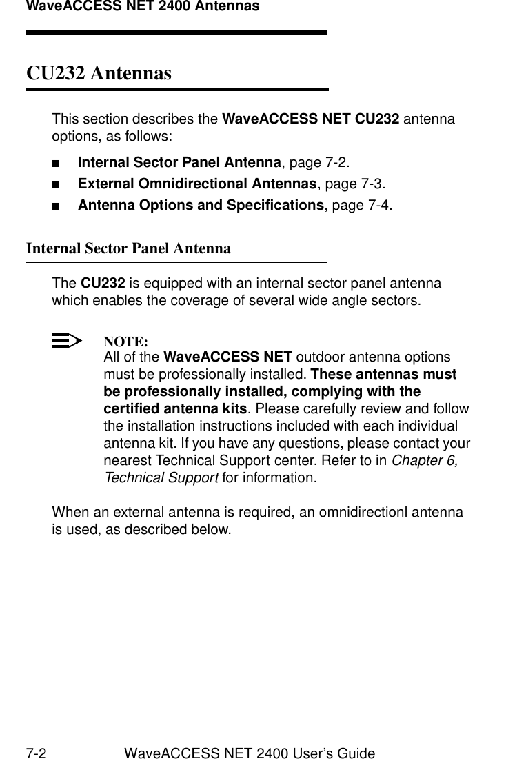 WaveACCESS NET 2400 Antennas7-2 WaveACCESS NET 2400 User’s GuideCU232 Antennas 7This section describes the WaveACCESS NET CU232 antenna options, as follows:■Internal Sector Panel Antenna, page 7-2.■External Omnidirectional Antennas, page 7-3.■Antenna Options and Specifications, page 7-4.Internal Sector Panel Antenna 7The CU232 is equipped with an internal sector panel antenna which enables the coverage of several wide angle sectors.NOTE:All of the WaveACCESS NET outdoor antenna options must be professionally installed. These antennas must be professionally installed, complying with the certified antenna kits. Please carefully review and follow the installation instructions included with each individual antenna kit. If you have any questions, please contact your nearest Technical Support center. Refer to in Chapter 6, Technical Support for information.When an external antenna is required, an omnidirectionl antenna is used, as described below.