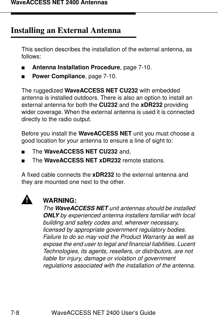 WaveACCESS NET 2400 Antennas7-8 WaveACCESS NET 2400 User’s GuideInstalling an External Antenna 7This section describes the installation of the external antenna, as follows:■Antenna Installation Procedure, page 7-10.■Power Compliance, page 7-10.The ruggedized WaveACCESS NET CU232 with embedded antenna is installed outdoors. There is also an option to install an external antenna for both the CU232 and the xDR232 providing wider coverage. When the external antenna is used it is connected directly to the radio output. Before you install the WaveACCESS NET unit you must choose a good location for your antenna to ensure a line of sight to:■The WaveACCESS NET CU232 and,■The WaveACCESS NET xDR232 remote stations.A fixed cable connects the xDR232 to the external antenna and they are mounted one next to the other.!WARNING:The WaveACCESS NET unit antennas should be installed ONLY by experienced antenna installers familiar with local building and safety codes and, wherever necessary, licensed by appropriate government regulatory bodies. Failure to do so may void the Product Warranty as well as expose the end user to legal and financial liabilities. Lucent Technologies, its agents, resellers, or distributors, are not liable for injury, damage or violation of government regulations associated with the installation of the antenna.