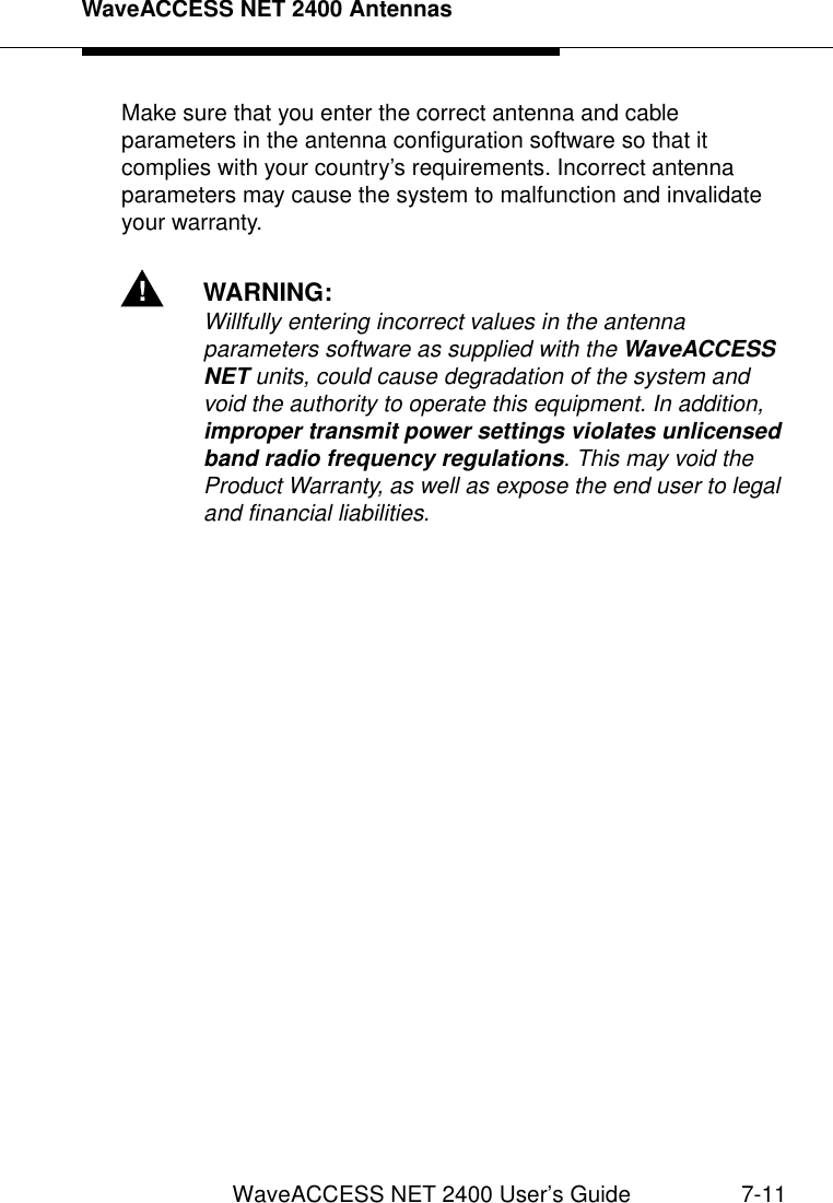 WaveACCESS NET 2400 AntennasWaveACCESS NET 2400 User’s Guide 7-11Make sure that you enter the correct antenna and cable parameters in the antenna configuration software so that it complies with your country’s requirements. Incorrect antenna parameters may cause the system to malfunction and invalidate your warranty.!WARNING:Willfully entering incorrect values in the antenna parameters software as supplied with the WaveACCESS NET units, could cause degradation of the system and void the authority to operate this equipment. In addition, improper transmit power settings violates unlicensed band radio frequency regulations. This may void the Product Warranty, as well as expose the end user to legal and financial liabilities.