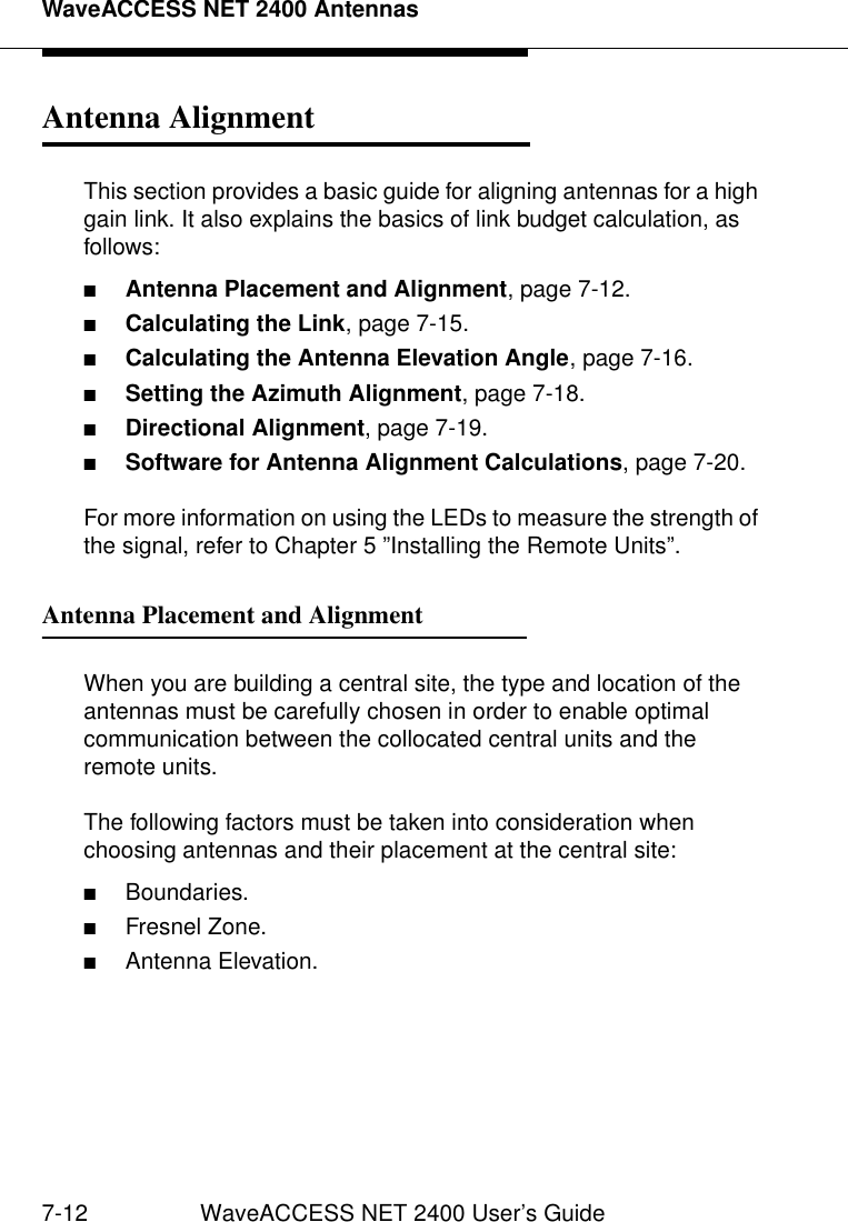 WaveACCESS NET 2400 Antennas7-12 WaveACCESS NET 2400 User’s GuideAntenna Alignment 7This section provides a basic guide for aligning antennas for a high gain link. It also explains the basics of link budget calculation, as follows:■Antenna Placement and Alignment, page 7-12.■Calculating the Link, page 7-15.■Calculating the Antenna Elevation Angle, page 7-16.■Setting the Azimuth Alignment, page 7-18.■Directional Alignment, page 7-19.■Software for Antenna Alignment Calculations, page 7-20.For more information on using the LEDs to measure the strength of the signal, refer to Chapter 5 ”Installing the Remote Units”.Antenna Placement and Alignment 7When you are building a central site, the type and location of the antennas must be carefully chosen in order to enable optimal communication between the collocated central units and the remote units.The following factors must be taken into consideration when choosing antennas and their placement at the central site:■Boundaries.■Fresnel Zone.■Antenna Elevation.