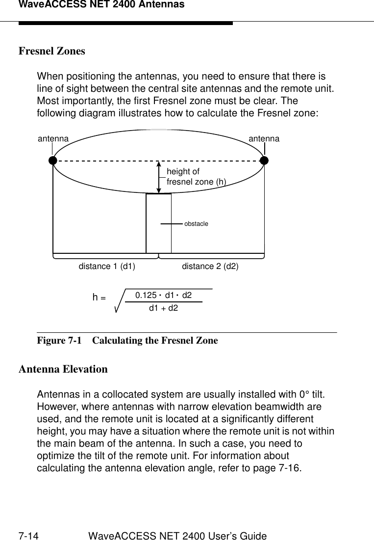 WaveACCESS NET 2400 Antennas7-14 WaveACCESS NET 2400 User’s GuideFresnel Zones 7When positioning the antennas, you need to ensure that there is line of sight between the central site antennas and the remote unit. Most importantly, the first Fresnel zone must be clear. The following diagram illustrates how to calculate the Fresnel zone:Figure 7-1  Calculating the Fresnel ZoneAntenna Elevation 7Antennas in a collocated system are usually installed with 0° tilt. However, where antennas with narrow elevation beamwidth are used, and the remote unit is located at a significantly different height, you may have a situation where the remote unit is not within the main beam of the antenna. In such a case, you need to optimize the tilt of the remote unit. For information about calculating the antenna elevation angle, refer to page 7-16.height of fresnel zone (h)antennaantennadistance 1 (d1) distance 2 (d2)obstacleh = 0.125 d1 d2d1 + d2