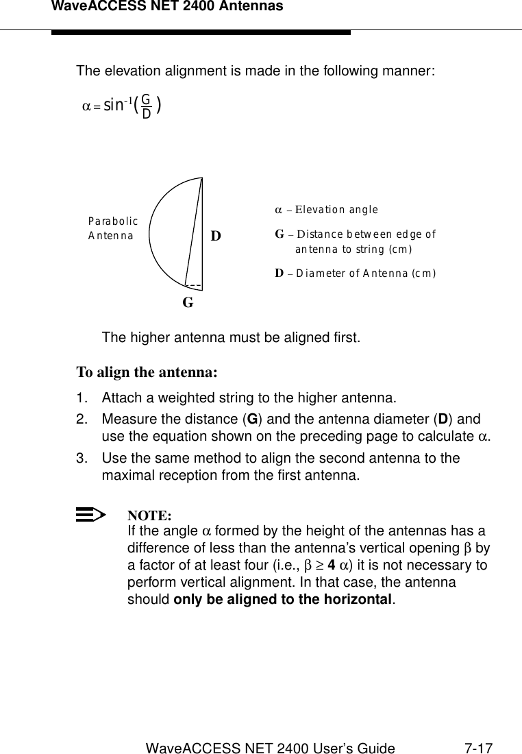 WaveACCESS NET 2400 AntennasWaveACCESS NET 2400 User’s Guide 7-17The elevation alignment is made in the following manner:The higher antenna must be aligned first.To align the antenna: 71. Attach a weighted string to the higher antenna.2. Measure the distance (G) and the antenna diameter (D) and use the equation shown on the preceding page to calculate α.3. Use the same method to align the second antenna to the maximal reception from the first antenna.NOTE:If the angle α formed by the height of the antennas has a difference of less than the antenna’s vertical opening β by a factor of at least four (i.e., β ≥ 4 α) it is not necessary to perform vertical alignment. In that case, the antenna should only be aligned to the horizontal.GD (   )α = sin -1ParabolicAntenna DGα – Elevation angleG – Distance between edge of      antenna to string (cm)D – Diameter of Antenna (cm)