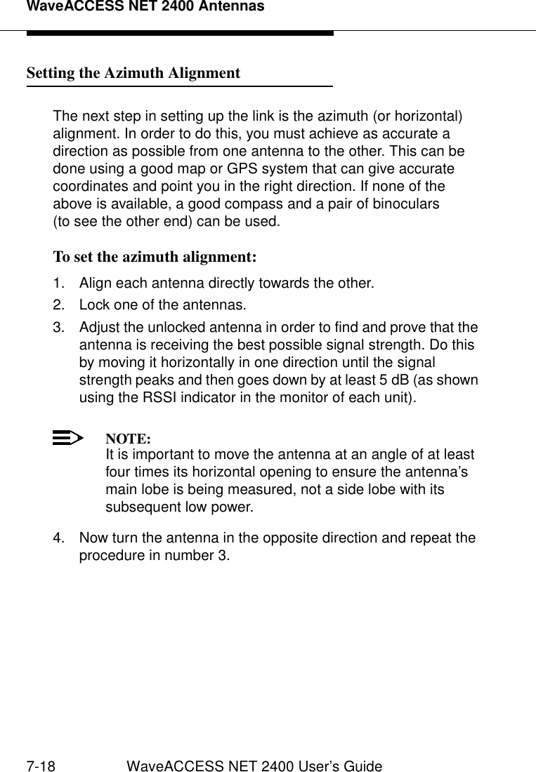 WaveACCESS NET 2400 Antennas7-18 WaveACCESS NET 2400 User’s GuideSetting the Azimuth Alignment 7The next step in setting up the link is the azimuth (or horizontal) alignment. In order to do this, you must achieve as accurate a direction as possible from one antenna to the other. This can be done using a good map or GPS system that can give accurate coordinates and point you in the right direction. If none of the above is available, a good compass and a pair of binoculars (to see the other end) can be used.To set the azimuth alignment: 71. Align each antenna directly towards the other.2. Lock one of the antennas.3. Adjust the unlocked antenna in order to find and prove that the antenna is receiving the best possible signal strength. Do this by moving it horizontally in one direction until the signal strength peaks and then goes down by at least 5 dB (as shown using the RSSI indicator in the monitor of each unit).NOTE:It is important to move the antenna at an angle of at least four times its horizontal opening to ensure the antenna’s main lobe is being measured, not a side lobe with its subsequent low power.4. Now turn the antenna in the opposite direction and repeat the procedure in number 3.