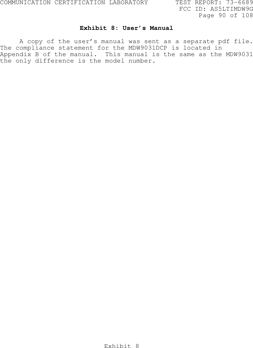 COMMUNICATION CERTIFICATION LABORATORY TEST REPORT: 73-6689FCC ID: AS5LTIMDW9GPage 90 of 108Exhibit 8Exhibit 8: User’s ManualA copy of the user’s manual was sent as a separate pdf file.The compliance statement for the MDW9031DCP is located inAppendix B of the manual.  This manual is the same as the MDW9031the only difference is the model number.