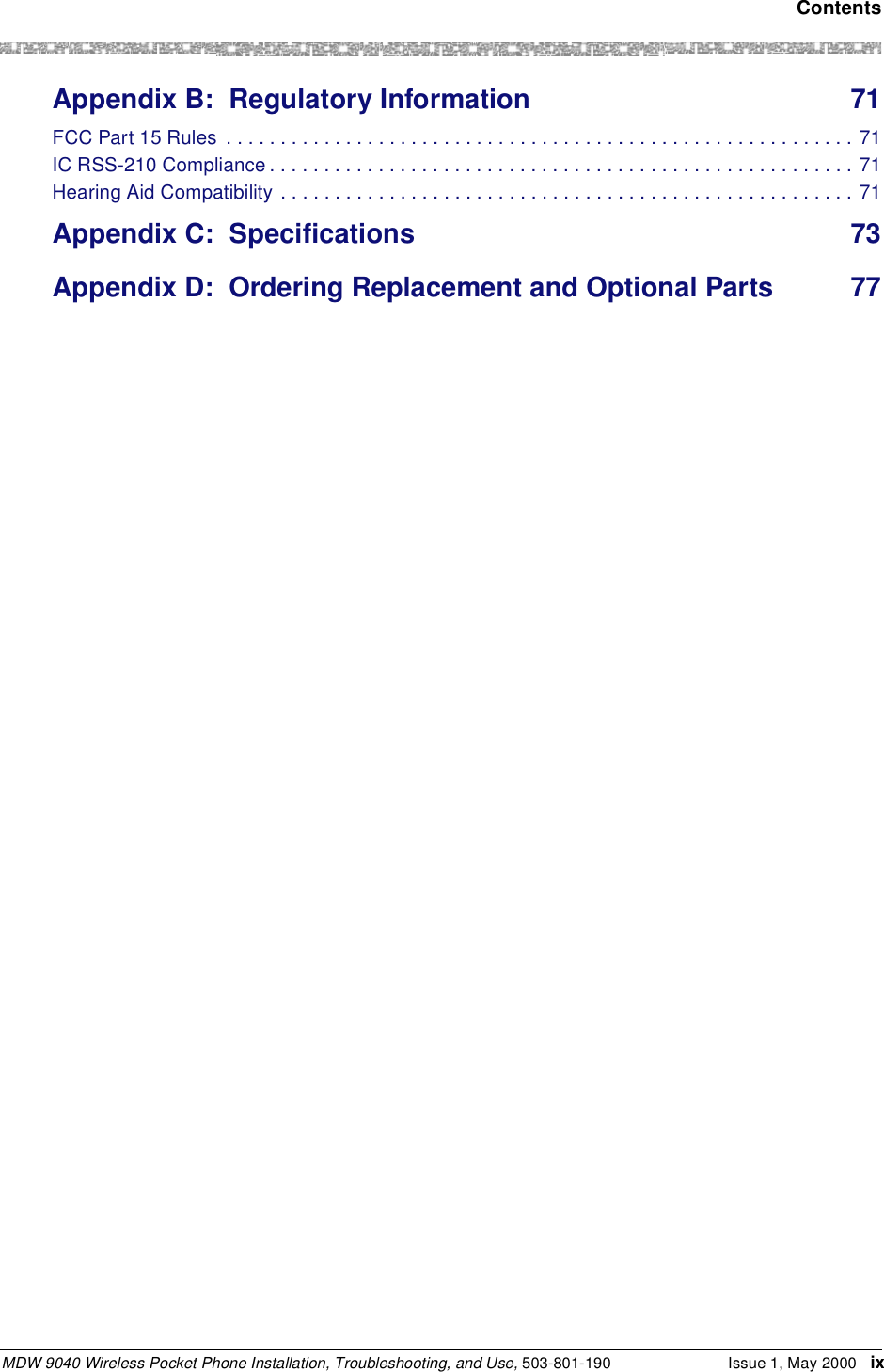  ContentsMDW 9040 Wireless Pocket Phone Installation, Troubleshooting, and Use, 503-801-190 Issue 1, May 2000 ixAppendix B: Regulatory Information 71FCC Part 15 Rules  . . . . . . . . . . . . . . . . . . . . . . . . . . . . . . . . . . . . . . . . . . . . . . . . . . . . . . . . . . 71IC RSS-210 Compliance . . . . . . . . . . . . . . . . . . . . . . . . . . . . . . . . . . . . . . . . . . . . . . . . . . . . . . 71Hearing Aid Compatibility . . . . . . . . . . . . . . . . . . . . . . . . . . . . . . . . . . . . . . . . . . . . . . . . . . . . . 71Appendix C: Specifications 73Appendix D: Ordering Replacement and Optional Parts 77