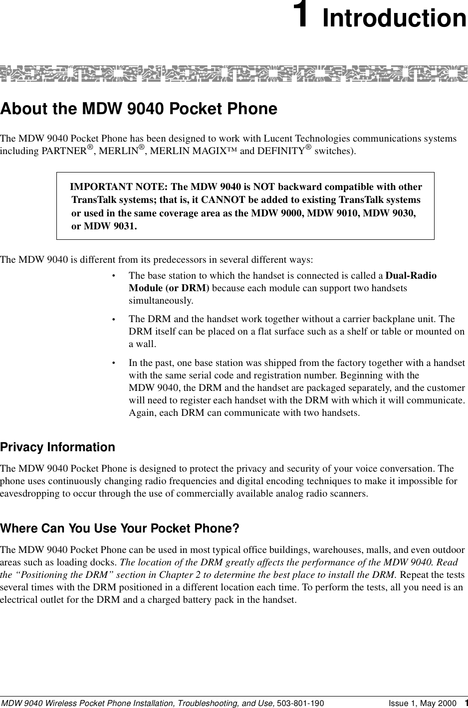 MDW 9040 Wireless Pocket Phone Installation, Troubleshooting, and Use, 503-801-190 Issue 1, May 2000 11 IntroductionAbout the MDW 9040 Pocket PhoneThe MDW 9040 Pocket Phone has been designed to work with Lucent Technologies communications systems including PARTNER®, MERLIN®, MERLIN MAGIX™ and DEFINITY® switches).The MDW 9040 is different from its predecessors in several different ways:•The base station to which the handset is connected is called a Dual-Radio Module (or DRM) because each module can support two handsets simultaneously.•The DRM and the handset work together without a carrier backplane unit. The DRM itself can be placed on a flat surface such as a shelf or table or mounted on a wall.•In the past, one base station was shipped from the factory together with a handset with the same serial code and registration number. Beginning with the MDW 9040, the DRM and the handset are packaged separately, and the customer will need to register each handset with the DRM with which it will communicate. Again, each DRM can communicate with two handsets.Privacy InformationThe MDW 9040 Pocket Phone is designed to protect the privacy and security of your voice conversation. The phone uses continuously changing radio frequencies and digital encoding techniques to make it impossible for eavesdropping to occur through the use of commercially available analog radio scanners.Where Can You Use Your Pocket Phone?The MDW 9040 Pocket Phone can be used in most typical office buildings, warehouses, malls, and even outdoor areas such as loading docks. The location of the DRM greatly affects the performance of the MDW 9040. Read the “Positioning the DRM” section in Chapter 2 to determine the best place to install the DRM. Repeat the tests several times with the DRM positioned in a different location each time. To perform the tests, all you need is an electrical outlet for the DRM and a charged battery pack in the handset.IMPORTANT NOTE: The MDW 9040 is NOT backward compatible with otherTransTalk systems; that is, it CANNOT be added to existing TransTalk systemsor used in the same coverage area as the MDW 9000, MDW 9010, MDW 9030, or MDW 9031.