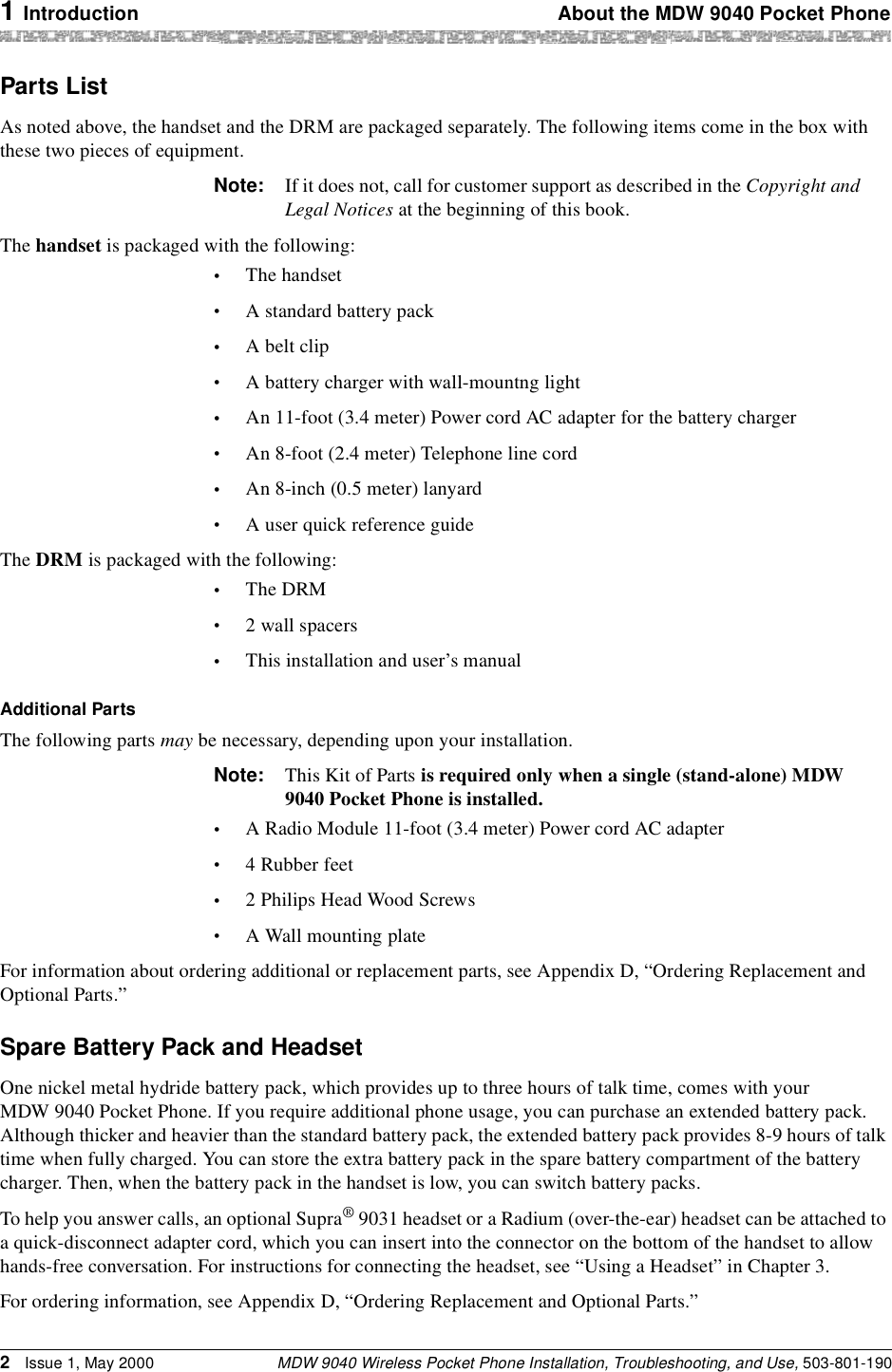 1 Introduction About the MDW 9040 Pocket PhoneMDW 9040 Wireless Pocket Phone Installation, Troubleshooting, and Use, 503-801-1902Issue 1, May 2000Parts ListAs noted above, the handset and the DRM are packaged separately. The following items come in the box with these two pieces of equipment.Note: If it does not, call for customer support as described in the Copyright and Legal Notices at the beginning of this book.The handset is packaged with the following:•The handset•A standard battery pack•A belt clip•A battery charger with wall-mountng light•An 11-foot (3.4 meter) Power cord AC adapter for the battery charger•An 8-foot (2.4 meter) Telephone line cord•An 8-inch (0.5 meter) lanyard•A user quick reference guideThe DRM is packaged with the following:•The DRM•2 wall spacers•This installation and user’s manualAdditional PartsThe following parts may be necessary, depending upon your installation. Note: This Kit of Parts is required only when a single (stand-alone) MDW 9040 Pocket Phone is installed.•A Radio Module 11-foot (3.4 meter) Power cord AC adapter•4 Rubber feet•2 Philips Head Wood Screws•A Wall mounting plateFor information about ordering additional or replacement parts, see Appendix D, “Ordering Replacement and Optional Parts.”Spare Battery Pack and HeadsetOne nickel metal hydride battery pack, which provides up to three hours of talk time, comes with your MDW 9040 Pocket Phone. If you require additional phone usage, you can purchase an extended battery pack. Although thicker and heavier than the standard battery pack, the extended battery pack provides 8-9 hours of talk time when fully charged. You can store the extra battery pack in the spare battery compartment of the battery charger. Then, when the battery pack in the handset is low, you can switch battery packs.To help you answer calls, an optional Supra® 9031 headset or a Radium (over-the-ear) headset can be attached to a quick-disconnect adapter cord, which you can insert into the connector on the bottom of the handset to allow hands-free conversation. For instructions for connecting the headset, see “Using a Headset” in Chapter 3.For ordering information, see Appendix D, “Ordering Replacement and Optional Parts.”