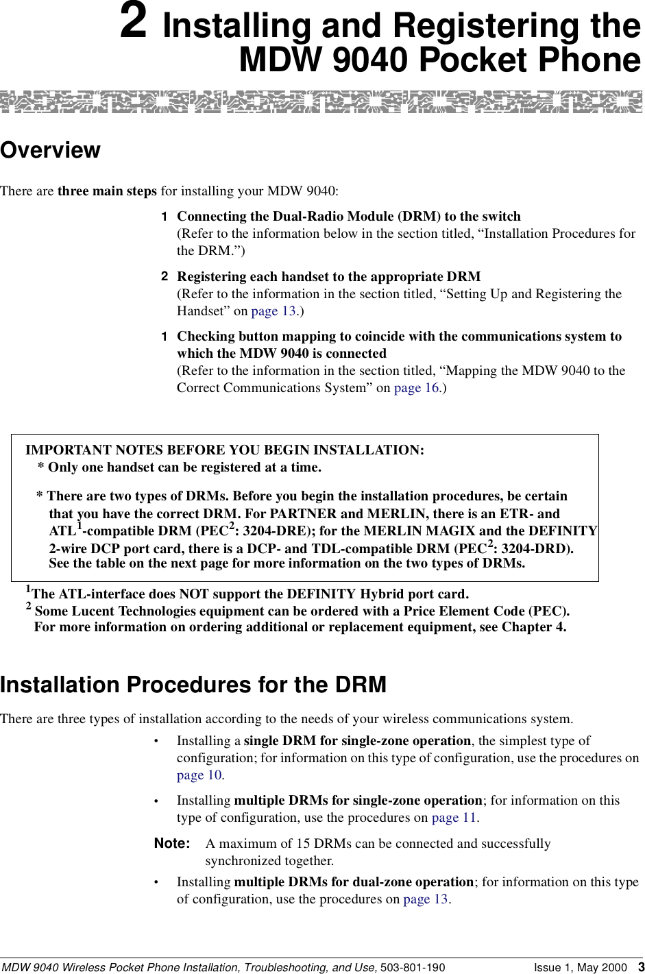 MDW 9040 Wireless Pocket Phone Installation, Troubleshooting, and Use, 503-801-190 Issue 1, May 2000 32 Installing and Registering theMDW 9040 Pocket PhoneOverviewThere are three main steps for installing your MDW 9040:1  Connecting the Dual-Radio Module (DRM) to the switch(Refer to the information below in the section titled, “Installation Procedures for the DRM.”)2  Registering each handset to the appropriate DRM(Refer to the information in the section titled, “Setting Up and Registering the Handset” on page 13.)1Checking button mapping to coincide with the communications system to which the MDW 9040 is connected(Refer to the information in the section titled, “Mapping the MDW 9040 to the Correct Communications System” on page 16.)Installation Procedures for the DRMThere are three types of installation according to the needs of your wireless communications system.•Installing a single DRM for single-zone operation, the simplest type of configuration; for information on this type of configuration, use the procedures on page 10.•Installing multiple DRMs for single-zone operation; for information on this type of configuration, use the procedures on page 11.Note: A maximum of 15 DRMs can be connected and successfully synchronized together.•Installing multiple DRMs for dual-zone operation; for information on this type of configuration, use the procedures on page 13.IMPORTANT NOTES BEFORE YOU BEGIN INSTALLATION: * Only one handset can be registered at a time.* There are two types of DRMs. Before you begin the installation procedures, be certainthat you have the correct DRM. For PARTNER and MERLIN, there is an ETR- andATL1-compatible DRM (PEC2: 3204-DRE); for the MERLIN MAGIX and the DEFINITY 2-wire DCP port card, there is a DCP- and TDL-compatible DRM (PEC2: 3204-DRD). See the table on the next page for more information on the two types of DRMs.1The ATL-interface does NOT support the DEFINITY Hybrid port card. 2 Some Lucent Technologies equipment can be ordered with a Price Element Code (PEC). For more information on ordering additional or replacement equipment, see Chapter 4.