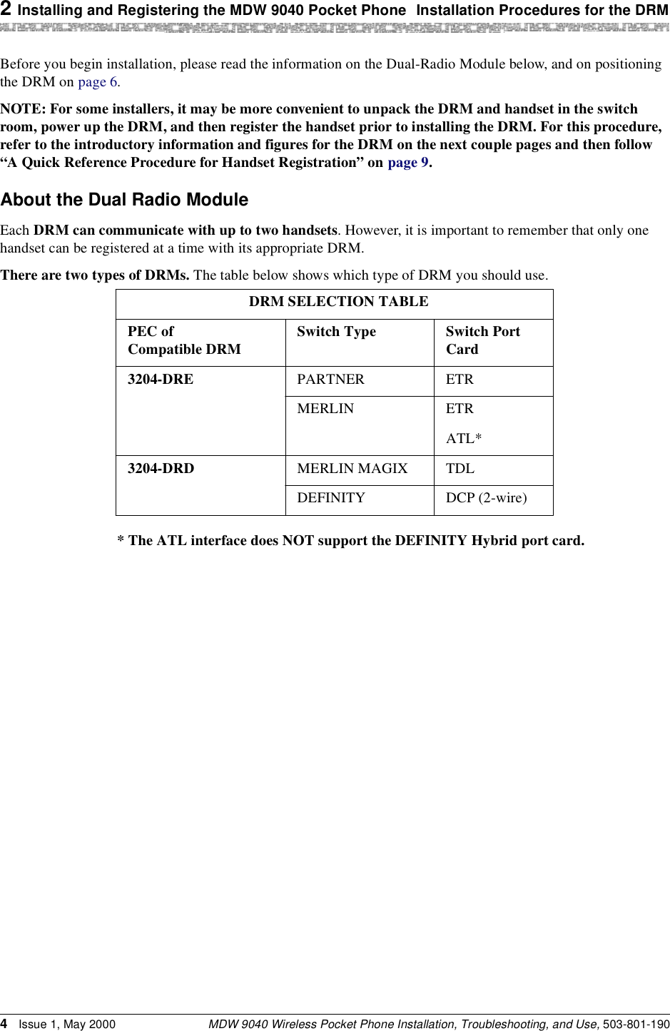 2 Installing and Registering the MDW 9040 Pocket Phone Installation Procedures for the DRMMDW 9040 Wireless Pocket Phone Installation, Troubleshooting, and Use, 503-801-1904Issue 1, May 2000Before you begin installation, please read the information on the Dual-Radio Module below, and on positioning the DRM on page 6.NOTE: For some installers, it may be more convenient to unpack the DRM and handset in the switch room, power up the DRM, and then register the handset prior to installing the DRM. For this procedure, refer to the introductory information and figures for the DRM on the next couple pages and then follow “A Quick Reference Procedure for Handset Registration” on page 9.About the Dual Radio ModuleEach DRM can communicate with up to two handsets. However, it is important to remember that only one handset can be registered at a time with its appropriate DRM.There are two types of DRMs. The table below shows which type of DRM you should use.DRM SELECTION TABLEPEC of Compatible DRM Switch Type Switch Port Card3204-DRE PARTNER ETRMERLIN ETRATL*3204-DRD MERLIN MAGIX TDLDEFINITY DCP (2-wire)* The ATL interface does NOT support the DEFINITY Hybrid port card.