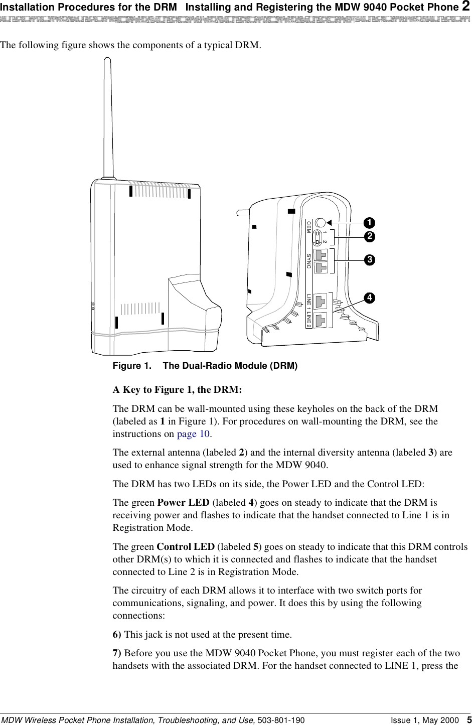 Installation Procedures for the DRM  Installing and Registering the MDW 9040 Pocket Phone 2MDW Wireless Pocket Phone Installation, Troubleshooting, and Use, 503-801-190 Issue 1, May 2000 5The following figure shows the components of a typical DRM. Figure 1. The Dual-Radio Module (DRM)A Key to Figure 1, the DRM:The DRM can be wall-mounted using these keyholes on the back of the DRM (labeled as 1 in Figure 1). For procedures on wall-mounting the DRM, see the instructions on page 10.The external antenna (labeled 2) and the internal diversity antenna (labeled 3) are used to enhance signal strength for the MDW 9040.The DRM has two LEDs on its side, the Power LED and the Control LED:The green Power LED (labeled 4) goes on steady to indicate that the DRM is receiving power and flashes to indicate that the handset connected to Line 1 is in Registration Mode.The green Control LED (labeled 5) goes on steady to indicate that this DRM controls other DRM(s) to which it is connected and flashes to indicate that the handset connected to Line 2 is in Registration Mode.The circuitry of each DRM allows it to interface with two switch ports for communications, signaling, and power. It does this by using the following connections:6) This jack is not used at the present time.7) Before you use the MDW 9040 Pocket Phone, you must register each of the two handsets with the associated DRM. For the handset connected to LINE 1, press the 412CEM SYNC LINE 1 LINE 2123