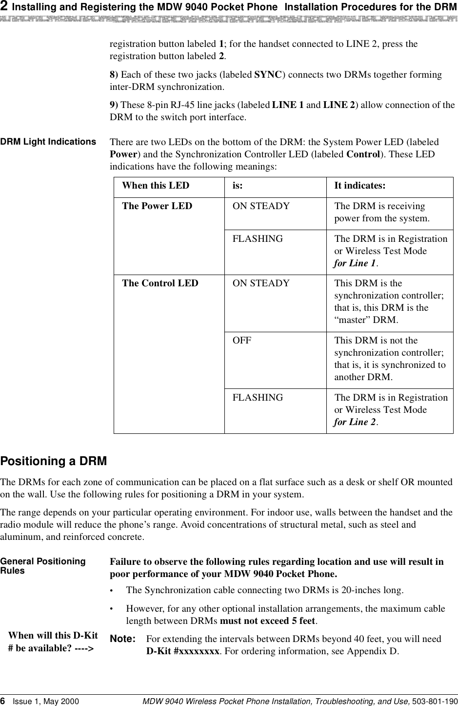 2 Installing and Registering the MDW 9040 Pocket Phone Installation Procedures for the DRMMDW 9040 Wireless Pocket Phone Installation, Troubleshooting, and Use, 503-801-1906Issue 1, May 2000registration button labeled 1; for the handset connected to LINE 2, press the registration button labeled 2.8) Each of these two jacks (labeled SYNC) connects two DRMs together forming inter-DRM synchronization.9) These 8-pin RJ-45 line jacks (labeled LINE 1 and LINE 2) allow connection of the DRM to the switch port interface.DRM Light Indications There are two LEDs on the bottom of the DRM: the System Power LED (labeled Power) and the Synchronization Controller LED (labeled Control). These LED indications have the following meanings:Positioning a DRMThe DRMs for each zone of communication can be placed on a flat surface such as a desk or shelf OR mounted on the wall. Use the following rules for positioning a DRM in your system.The range depends on your particular operating environment. For indoor use, walls between the handset and the radio module will reduce the phone’s range. Avoid concentrations of structural metal, such as steel and aluminum, and reinforced concrete.General Positioning Rules Failure to observe the following rules regarding location and use will result in poor performance of your MDW 9040 Pocket Phone.•The Synchronization cable connecting two DRMs is 20-inches long. •However, for any other optional installation arrangements, the maximum cable length between DRMs must not exceed 5 feet.Note: For extending the intervals between DRMs beyond 40 feet, you will need D-Kit #xxxxxxxx. For ordering information, see Appendix D.When this LED is:  It indicates:The Power LED ON STEADY The DRM is receiving power from the system.FLASHING The DRM is in Registration or Wireless Test Mode for Line 1.The Control LED ON STEADY This DRM is the synchronization controller; that is, this DRM is the “master” DRM.OFF This DRM is not the synchronization controller; that is, it is synchronized to another DRM.FLASHING The DRM is in Registration or Wireless Test Mode for Line 2.When will this D-Kit# be available? ----&gt;