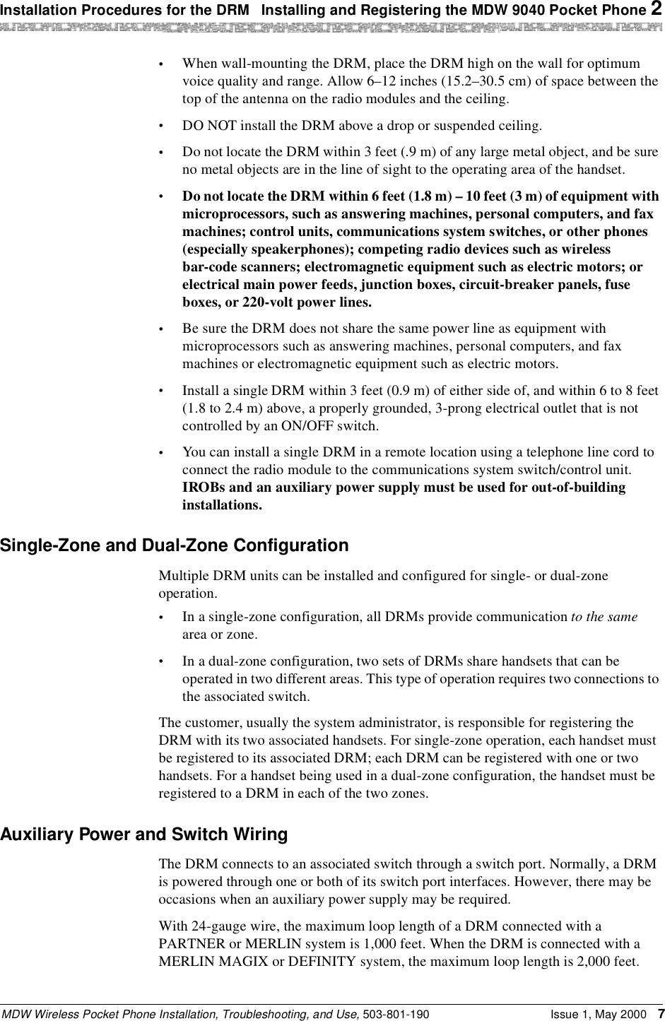 Installation Procedures for the DRM  Installing and Registering the MDW 9040 Pocket Phone 2MDW Wireless Pocket Phone Installation, Troubleshooting, and Use, 503-801-190 Issue 1, May 2000 7•When wall-mounting the DRM, place the DRM high on the wall for optimum voice quality and range. Allow 6–12 inches (15.2–30.5 cm) of space between the top of the antenna on the radio modules and the ceiling.•DO NOT install the DRM above a drop or suspended ceiling.•Do not locate the DRM within 3 feet (.9 m) of any large metal object, and be sure no metal objects are in the line of sight to the operating area of the handset.•Do not locate the DRM within 6 feet (1.8 m) – 10 feet (3 m) of equipment with microprocessors, such as answering machines, personal computers, and fax machines; control units, communications system switches, or other phones (especially speakerphones); competing radio devices such as wireless bar-code scanners; electromagnetic equipment such as electric motors; or electrical main power feeds, junction boxes, circuit-breaker panels, fuse boxes, or 220-volt power lines.•Be sure the DRM does not share the same power line as equipment with microprocessors such as answering machines, personal computers, and fax machines or electromagnetic equipment such as electric motors.•Install a single DRM within 3 feet (0.9 m) of either side of, and within 6 to 8 feet (1.8 to 2.4 m) above, a properly grounded, 3-prong electrical outlet that is not controlled by an ON/OFF switch.•You can install a single DRM in a remote location using a telephone line cord to connect the radio module to the communications system switch/control unit. IROBs and an auxiliary power supply must be used for out-of-building installations. Single-Zone and Dual-Zone ConfigurationMultiple DRM units can be installed and configured for single- or dual-zone operation.•In a single-zone configuration, all DRMs provide communication to the same area or zone.•In a dual-zone configuration, two sets of DRMs share handsets that can be operated in two different areas. This type of operation requires two connections to the associated switch.The customer, usually the system administrator, is responsible for registering the DRM with its two associated handsets. For single-zone operation, each handset must be registered to its associated DRM; each DRM can be registered with one or two handsets. For a handset being used in a dual-zone configuration, the handset must be registered to a DRM in each of the two zones.Auxiliary Power and Switch WiringThe DRM connects to an associated switch through a switch port. Normally, a DRM is powered through one or both of its switch port interfaces. However, there may be occasions when an auxiliary power supply may be required.With 24-gauge wire, the maximum loop length of a DRM connected with a PARTNER or MERLIN system is 1,000 feet. When the DRM is connected with a MERLIN MAGIX or DEFINITY system, the maximum loop length is 2,000 feet. 