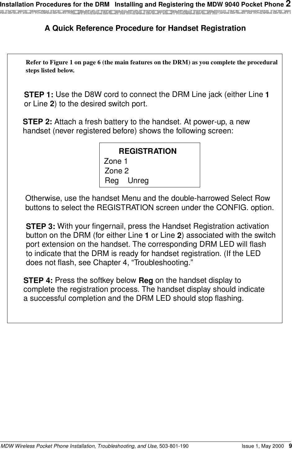 Installation Procedures for the DRM  Installing and Registering the MDW 9040 Pocket Phone 2MDW Wireless Pocket Phone Installation, Troubleshooting, and Use, 503-801-190 Issue 1, May 2000 9A Quick Reference Procedure for Handset RegistrationSTEP 1: Use the D8W cord to connect the DRM Line jack (either Line 1STEP 2: Attach a fresh battery to the handset. At power-up, a newhandset (never registered before) shows the following screen:REGISTRATIONZone 1Zone 2Reg UnregOtherwise, use the handset Menu and the double-harrowed Select Rowbuttons to select the REGISTRATION screen under the CONFIG. option.STEP 3: With your fingernail, press the Handset Registration activationbutton on the DRM (for either Line 1 or Line 2) associated with the switchport extension on the handset. The corresponding DRM LED will flashto indicate that the DRM is ready for handset registration. (If the LEDdoes not flash, see Chapter 4, “Troubleshooting.”STEP 4: Press the softkey below Reg on the handset display tocomplete the registration process. The handset display should indicatea successful completion and the DRM LED should stop flashing.or Line 2) to the desired switch port.Refer to Figure 1 on page 6 (the main features on the DRM) as you complete the proceduralsteps listed below.