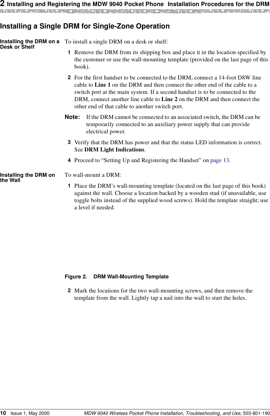 2 Installing and Registering the MDW 9040 Pocket Phone Installation Procedures for the DRMMDW 9040 Wireless Pocket Phone Installation, Troubleshooting, and Use, 503-801-19010 Issue 1, May 2000Installing a Single DRM for Single-Zone OperationInstalling the DRM on a Desk or Shelf To install a single DRM on a desk or shelf:1  Remove the DRM from its shipping box and place it in the location specified by the customer or use the wall-mounting template (provided on the last page of this book).2  For the first handset to be connected to the DRM, connect a 14-foot D8W line cable to Line 1 on the DRM and then connect the other end of the cable to a switch port at the main system. If a second handset is to be connected to the DRM, connect another line cable to Line 2 on the DRM and then connect the other end of that cable to another switch port.Note: If the DRM cannot be connected to an associated switch, the DRM can be temporarily connected to an auxiliary power supply that can provide electrical power.3  Verify that the DRM has power and that the status LED information is correct. See DRM Light Indications.4  Proceed to “Setting Up and Registering the Handset” on page 13.Installing the DRM on the Wall To wall-mount a DRM:1  Place the DRM’s wall-mounting template (located on the last page of this book) against the wall. Choose a location backed by a wooden stud (if unavailable, use toggle bolts instead of the supplied wood screws). Hold the template straight; use a level if needed.Figure 2. DRM Wall-Mounting Template2  Mark the locations for the two wall-mounting screws, and then remove the template from the wall. Lightly tap a nail into the wall to start the holes.