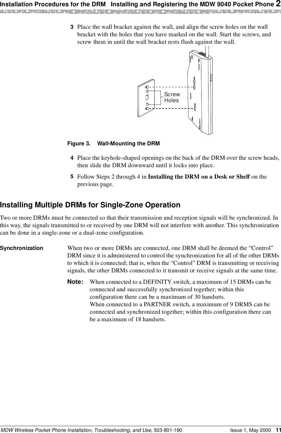 Installation Procedures for the DRM  Installing and Registering the MDW 9040 Pocket Phone 2MDW Wireless Pocket Phone Installation, Troubleshooting, and Use, 503-801-190 Issue 1, May 2000 113  Place the wall bracket against the wall, and align the screw holes on the wall bracket with the holes that you have marked on the wall. Start the screws, and screw them in until the wall bracket rests flush against the wall.Figure 3. Wall-Mounting the DRM4  Place the keyhole-shaped openings on the back of the DRM over the screw heads, then slide the DRM downward until it locks into place.5  Follow Steps 2 through 4 in Installing the DRM on a Desk or Shelf on the previous page.Installing Multiple DRMs for Single-Zone OperationTwo or more DRMs must be connected so that their transmission and reception signals will be synchronized. In this way, the signals transmitted to or received by one DRM will not interfere with another. This synchronization can be done in a single-zone or a dual-zone configuration.Synchronization When two or more DRMs are connected, one DRM shall be deemed the “Control” DRM since it is administered to control the synchronization for all of the other DRMs to which it is connected; that is, when the “Control” DRM is transmitting or receiving signals, the other DRMs connected to it transmit or receive signals at the same time.Note: When connected to a DEFINITY switch, a maximum of 15 DRMs can be connected and successfully synchronized together; within this configuration there can be a maximum of 30 handsets.When connected to a PARTNER switch, a maximum of 9 DRMS can be connected and synchronized together; within this configuration there can be a maximum of 18 handsets.ScrewHoles