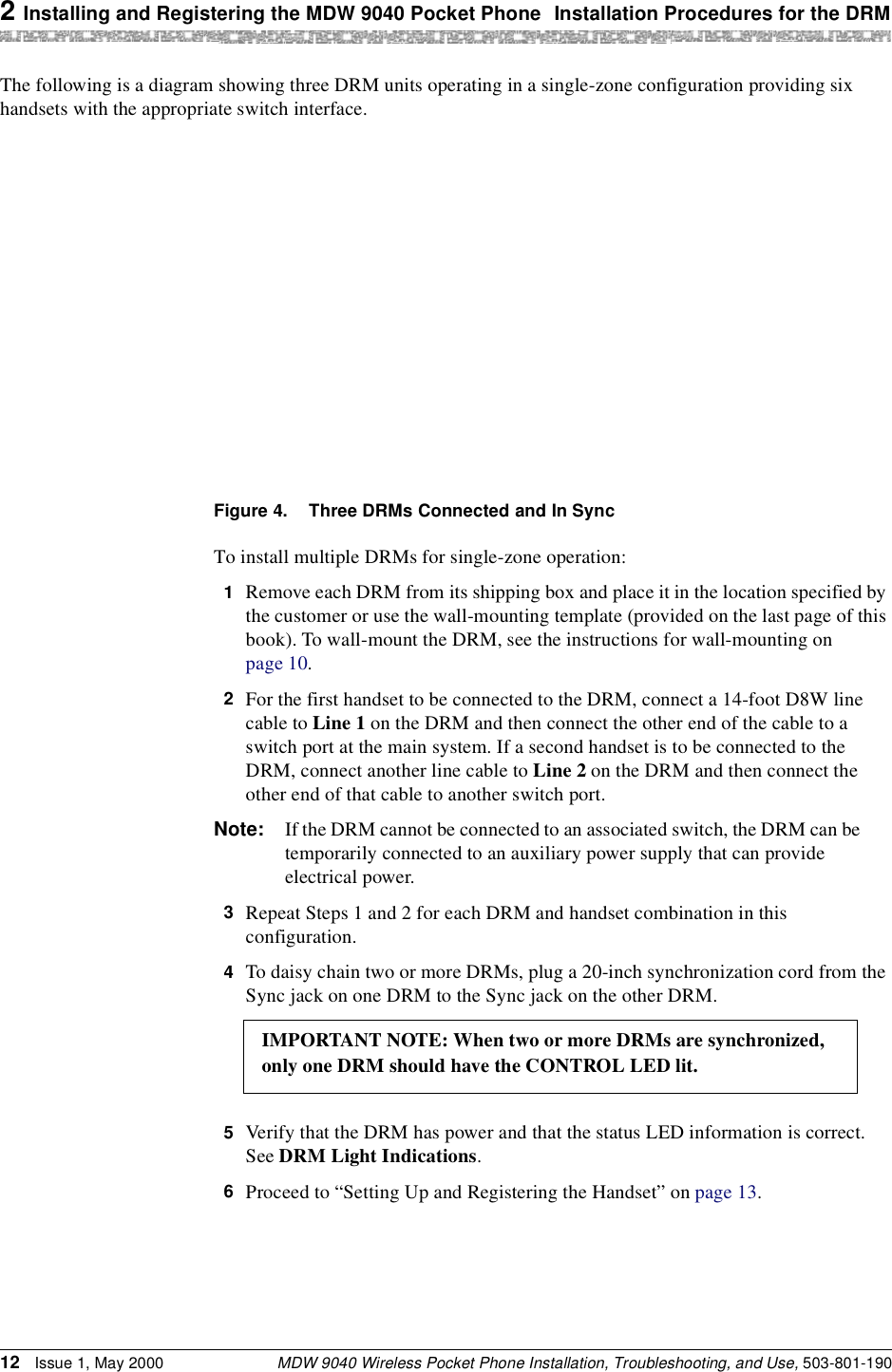 2 Installing and Registering the MDW 9040 Pocket Phone Installation Procedures for the DRMMDW 9040 Wireless Pocket Phone Installation, Troubleshooting, and Use, 503-801-19012 Issue 1, May 2000The following is a diagram showing three DRM units operating in a single-zone configuration providing six handsets with the appropriate switch interface.Figure 4. Three DRMs Connected and In SyncTo install multiple DRMs for single-zone operation:1  Remove each DRM from its shipping box and place it in the location specified by the customer or use the wall-mounting template (provided on the last page of this book). To wall-mount the DRM, see the instructions for wall-mounting on page 10.2  For the first handset to be connected to the DRM, connect a 14-foot D8W line cable to Line 1 on the DRM and then connect the other end of the cable to a switch port at the main system. If a second handset is to be connected to the DRM, connect another line cable to Line 2 on the DRM and then connect the other end of that cable to another switch port.Note: If the DRM cannot be connected to an associated switch, the DRM can be temporarily connected to an auxiliary power supply that can provide electrical power.3  Repeat Steps 1 and 2 for each DRM and handset combination in this configuration.4  To daisy chain two or more DRMs, plug a 20-inch synchronization cord from the Sync jack on one DRM to the Sync jack on the other DRM.5  Verify that the DRM has power and that the status LED information is correct. See DRM Light Indications.6  Proceed to “Setting Up and Registering the Handset” on page 13.IMPORTANT NOTE: When two or more DRMs are synchronized,only one DRM should have the CONTROL LED lit.