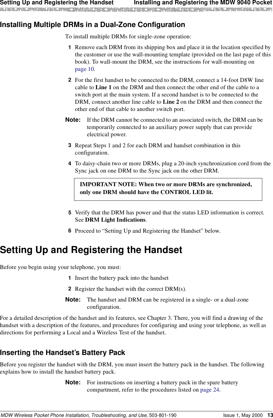 Setting Up and Registering the Handset  Installing and Registering the MDW 9040 PocketMDW Wireless Pocket Phone Installation, Troubleshooting, and Use, 503-801-190 Issue 1, May 2000 13Installing Multiple DRMs in a Dual-Zone ConfigurationTo install multiple DRMs for single-zone operation:1  Remove each DRM from its shipping box and place it in the location specified by the customer or use the wall-mounting template (provided on the last page of this book). To wall-mount the DRM, see the instructions for wall-mounting on page 10.2  For the first handset to be connected to the DRM, connect a 14-foot D8W line cable to Line 1 on the DRM and then connect the other end of the cable to a switch port at the main system. If a second handset is to be connected to the DRM, connect another line cable to Line 2 on the DRM and then connect the other end of that cable to another switch port.Note: If the DRM cannot be connected to an associated switch, the DRM can be temporarily connected to an auxiliary power supply that can provide electrical power.3  Repeat Steps 1 and 2 for each DRM and handset combination in this configuration.4  To daisy-chain two or more DRMs, plug a 20-inch synchronization cord from the Sync jack on one DRM to the Sync jack on the other DRM.5  Verify that the DRM has power and that the status LED information is correct. See DRM Light Indications.6  Proceed to “Setting Up and Registering the Handset” below.Setting Up and Registering the HandsetBefore you begin using your telephone, you must:1  Insert the battery pack into the handset2  Register the handset with the correct DRM(s). Note: The handset and DRM can be registered in a single- or a dual-zone configuration.For a detailed description of the handset and its features, see Chapter 3. There, you will find a drawing of the handset with a description of the features, and procedures for configuring and using your telephone, as well as directions for performing a Local and a Wireless Test of the handset.Inserting the Handset’s Battery PackBefore you register the handset with the DRM, you must insert the battery pack in the handset. The following explains how to install the handset battery pack.Note: For instructions on inserting a battery pack in the spare battery compartment, refer to the procedures listed on page 24.IMPORTANT NOTE: When two or more DRMs are synchronized,only one DRM should have the CONTROL LED lit.