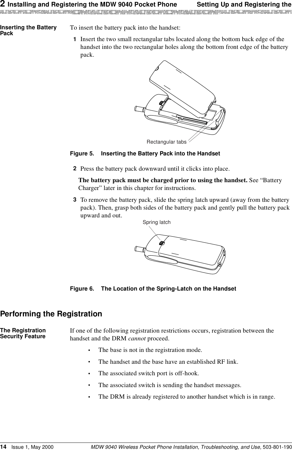 2 Installing and Registering the MDW 9040 Pocket Phone Setting Up and Registering theMDW 9040 Wireless Pocket Phone Installation, Troubleshooting, and Use, 503-801-19014 Issue 1, May 2000Inserting the Battery Pack To insert the battery pack into the handset:1  Insert the two small rectangular tabs located along the bottom back edge of the handset into the two rectangular holes along the bottom front edge of the battery pack.Figure 5. Inserting the Battery Pack into the Handset2  Press the battery pack downward until it clicks into place.The battery pack must be charged prior to using the handset. See “Battery Charger” later in this chapter for instructions.3  To remove the battery pack, slide the spring latch upward (away from the battery pack). Then, grasp both sides of the battery pack and gently pull the battery pack upward and out. Figure 6. The Location of the Spring-Latch on the HandsetPerforming the RegistrationThe Registration Security Feature If one of the following registration restrictions occurs, registration between the handset and the DRM cannot proceed.•The base is not in the registration mode.•The handset and the base have an established RF link.•The associated switch port is off-hook.•The associated switch is sending the handset messages.•The DRM is already registered to another handset which is in range.Rectangular tabsSpring latch