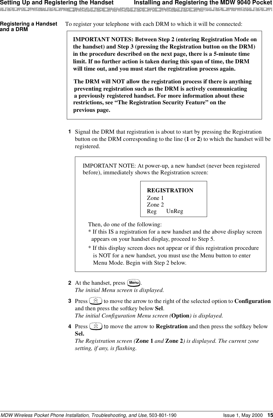 Setting Up and Registering the Handset  Installing and Registering the MDW 9040 PocketMDW Wireless Pocket Phone Installation, Troubleshooting, and Use, 503-801-190 Issue 1, May 2000 15Registering a Handset and a DRM To register your telephone with each DRM to which it will be connected:1  Signal the DRM that registration is about to start by pressing the Registration button on the DRM corresponding to the line (1 or 2) to which the handset will be registered.2  At the handset, press  . The initial Menu screen is displayed.3  Press   to move the arrow to the right of the selected option to Configuration and then press the softkey below Sel. The initial Configuration Menu screen (Option) is displayed.4  Press   to move the arrow to Registration and then press the softkey below Sel. The Registration screen (Zone 1 and Zone 2) is displayed. The current zone setting, if any, is flashing.IMPORTANT NOTES: Between Step 2 (entering Registration Mode on The DRM will NOT allow the registration process if there is anythingpreventing registration such as the DRM is actively communicatinga previously registered handset. For more information about theserestrictions, see “The Registration Security Feature” on the the handset) and Step 3 (pressing the Registration button on the DRM)in the procedure described on the next page, there is a 5-minute timelimit. If no further action is taken during this span of time, the DRMwill time out, and you must start the registration process again.previous page.IMPORTANT NOTE: At power-up, a new handset (never been registeredbefore), immediately shows the Registration screen:REGISTRATIONZone 1Zone 2Reg UnReg* If this display screen does not appear or if this registration procedureis NOT for a new handset, you must use the Menu button to enter Menu Mode. Begin with Step 2 below.Then, do one of the following:* If this IS a registration for a new handset and the above display screenappears on your handset display, proceed to Step 5.Menu