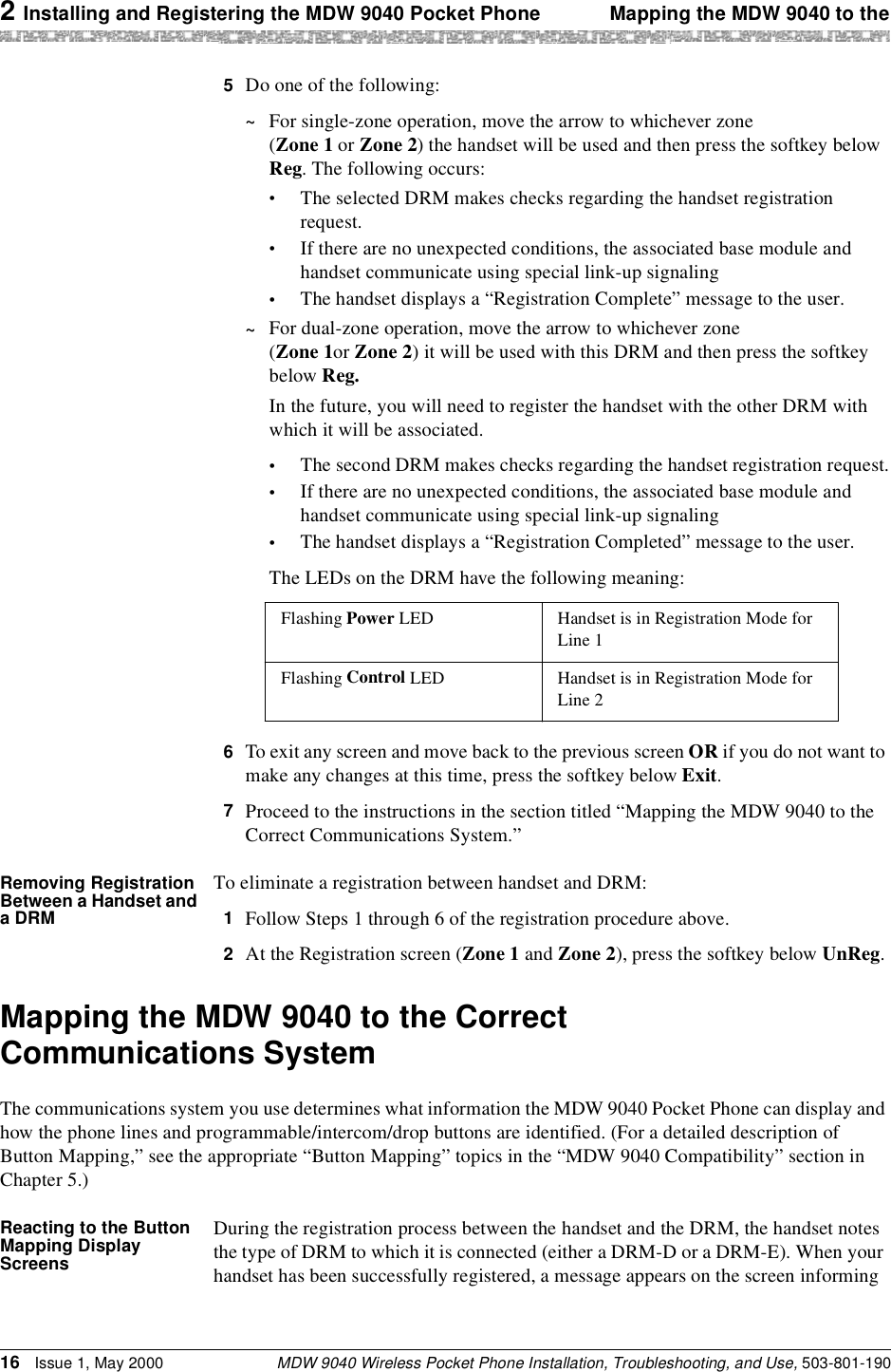 2 Installing and Registering the MDW 9040 Pocket Phone Mapping the MDW 9040 to theMDW 9040 Wireless Pocket Phone Installation, Troubleshooting, and Use, 503-801-19016 Issue 1, May 20005  Do one of the following:~For single-zone operation, move the arrow to whichever zone (Zone 1 or Zone 2) the handset will be used and then press the softkey below Reg. The following occurs:•The selected DRM makes checks regarding the handset registration request.•If there are no unexpected conditions, the associated base module and handset communicate using special link-up signaling•The handset displays a “Registration Complete” message to the user.~For dual-zone operation, move the arrow to whichever zone (Zone 1or Zone 2) it will be used with this DRM and then press the softkey below Reg.In the future, you will need to register the handset with the other DRM with which it will be associated.•The second DRM makes checks regarding the handset registration request.•If there are no unexpected conditions, the associated base module and handset communicate using special link-up signaling•The handset displays a “Registration Completed” message to the user.The LEDs on the DRM have the following meaning:6  To exit any screen and move back to the previous screen OR if you do not want to make any changes at this time, press the softkey below Exit.7  Proceed to the instructions in the section titled “Mapping the MDW 9040 to the Correct Communications System.”Removing Registration Between a Handset and a DRMTo eliminate a registration between handset and DRM:1  Follow Steps 1 through 6 of the registration procedure above.2  At the Registration screen (Zone 1 and Zone 2), press the softkey below UnReg.Mapping the MDW 9040 to the Correct Communications SystemThe communications system you use determines what information the MDW 9040 Pocket Phone can display and how the phone lines and programmable/intercom/drop buttons are identified. (For a detailed description of Button Mapping,” see the appropriate “Button Mapping” topics in the “MDW 9040 Compatibility” section in Chapter 5.)Reacting to the Button Mapping Display ScreensDuring the registration process between the handset and the DRM, the handset notes the type of DRM to which it is connected (either a DRM-D or a DRM-E). When your handset has been successfully registered, a message appears on the screen informing Flashing Power LED Handset is in Registration Mode for Line 1Flashing Control LED Handset is in Registration Mode for Line 2