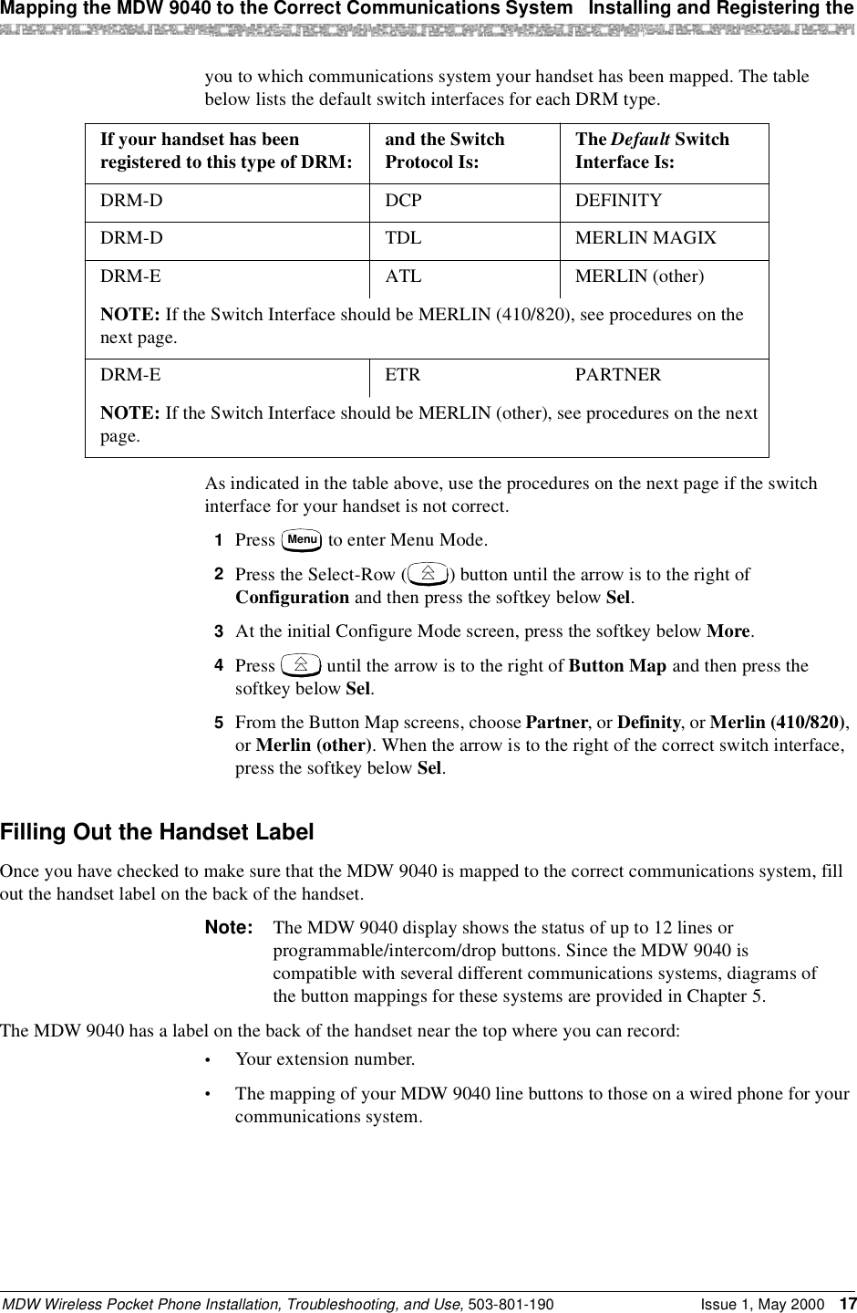 Mapping the MDW 9040 to the Correct Communications System  Installing and Registering theMDW Wireless Pocket Phone Installation, Troubleshooting, and Use, 503-801-190 Issue 1, May 2000 17you to which communications system your handset has been mapped. The table below lists the default switch interfaces for each DRM type.As indicated in the table above, use the procedures on the next page if the switch interface for your handset is not correct.1  Press   to enter Menu Mode.2  Press the Select-Row ( ) button until the arrow is to the right of Configuration and then press the softkey below Sel.3  At the initial Configure Mode screen, press the softkey below More.4  Press   until the arrow is to the right of Button Map and then press the softkey below Sel.5  From the Button Map screens, choose Partner, or Definity, or Merlin (410/820), or Merlin (other). When the arrow is to the right of the correct switch interface, press the softkey below Sel.Filling Out the Handset LabelOnce you have checked to make sure that the MDW 9040 is mapped to the correct communications system, fill out the handset label on the back of the handset. Note: The MDW 9040 display shows the status of up to 12 lines or programmable/intercom/drop buttons. Since the MDW 9040 is compatible with several different communications systems, diagrams of the button mappings for these systems are provided in Chapter 5.The MDW 9040 has a label on the back of the handset near the top where you can record:•Your extension number.•The mapping of your MDW 9040 line buttons to those on a wired phone for your communications system.If your handset has been registered to this type of DRM: and the Switch Protocol Is: The Default Switch Interface Is:DRM-D DCP DEFINITYDRM-D TDL MERLIN MAGIXDRM-E ATL MERLIN (other)NOTE: If the Switch Interface should be MERLIN (410/820), see procedures on the next page.DRM-E ETR PARTNERNOTE: If the Switch Interface should be MERLIN (other), see procedures on the next page.Menu