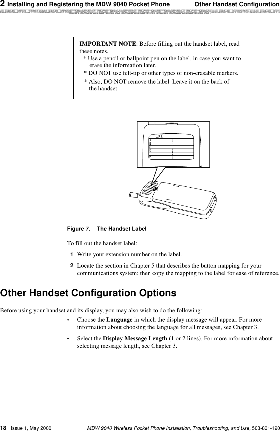 2 Installing and Registering the MDW 9040 Pocket Phone Other Handset ConfigurationMDW 9040 Wireless Pocket Phone Installation, Troubleshooting, and Use, 503-801-19018 Issue 1, May 2000Figure 7. The Handset LabelTo fill out the handset label:1  Write your extension number on the label.2  Locate the section in Chapter 5 that describes the button mapping for your communications system; then copy the mapping to the label for ease of reference.Other Handset Configuration OptionsBefore using your handset and its display, you may also wish to do the following:•Choose the Language in which the display message will appear. For more information about choosing the language for all messages, see Chapter 3.•Select the Display Message Length (1 or 2 lines). For more information about selecting message length, see Chapter 3.IMPORTANT NOTE: Before filling out the handset label, read* DO NOT use felt-tip or other types of non-erasable markers.* Also, DO NOT remove the label. Leave it on the back of these notes.* Use a pencil or ballpoint pen on the label, in case you want toerase the information later.the handset.EXT.ABCD12345678EXT.ABCD12345678