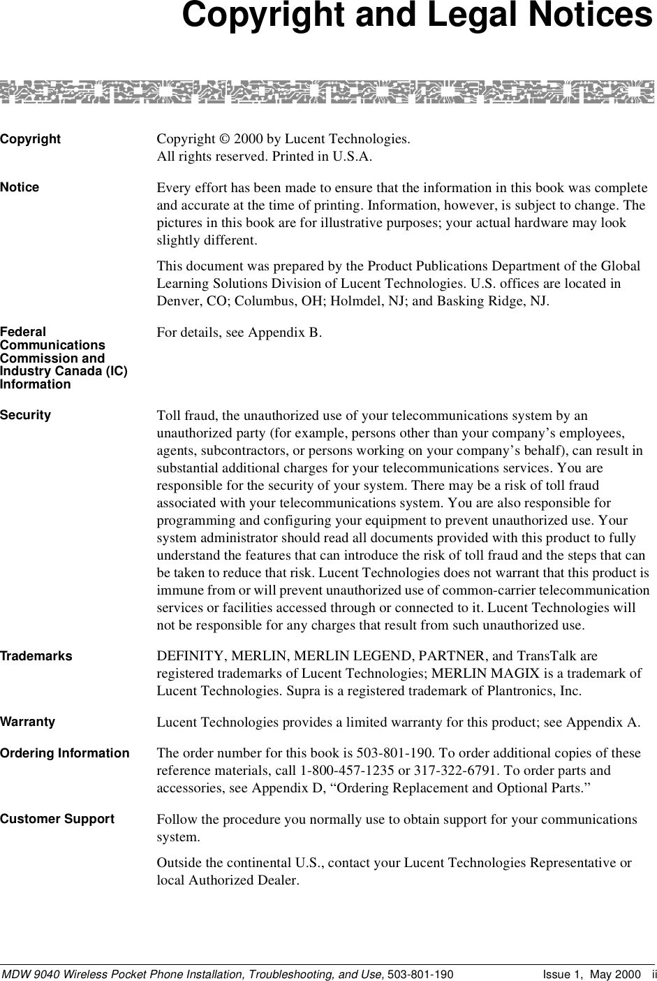 MDW 9040 Wireless Pocket Phone Installation, Troubleshooting, and Use, 503-801-190 Issue 1,  May 2000 iiCopyright and Legal NoticesCopyright Copyright © 2000 by Lucent Technologies. All rights reserved. Printed in U.S.A.Notice Every effort has been made to ensure that the information in this book was complete and accurate at the time of printing. Information, however, is subject to change. The pictures in this book are for illustrative purposes; your actual hardware may look slightly different.This document was prepared by the Product Publications Department of the Global Learning Solutions Division of Lucent Technologies. U.S. offices are located in Denver, CO; Columbus, OH; Holmdel, NJ; and Basking Ridge, NJ.Federal Communications Commission and Industry Canada (IC) InformationFor details, see Appendix B.Security Toll fraud, the unauthorized use of your telecommunications system by an unauthorized party (for example, persons other than your company’s employees, agents, subcontractors, or persons working on your company’s behalf), can result in substantial additional charges for your telecommunications services. You are responsible for the security of your system. There may be a risk of toll fraud associated with your telecommunications system. You are also responsible for programming and configuring your equipment to prevent unauthorized use. Your system administrator should read all documents provided with this product to fully understand the features that can introduce the risk of toll fraud and the steps that can be taken to reduce that risk. Lucent Technologies does not warrant that this product is immune from or will prevent unauthorized use of common-carrier telecommunication services or facilities accessed through or connected to it. Lucent Technologies will not be responsible for any charges that result from such unauthorized use.Trademarks DEFINITY, MERLIN, MERLIN LEGEND, PARTNER, and TransTalk are registered trademarks of Lucent Technologies; MERLIN MAGIX is a trademark of Lucent Technologies. Supra is a registered trademark of Plantronics, Inc.Warranty Lucent Technologies provides a limited warranty for this product; see Appendix A. Ordering Information  The order number for this book is 503-801-190. To order additional copies of these reference materials, call 1-800-457-1235 or 317-322-6791. To order parts and accessories, see Appendix D, “Ordering Replacement and Optional Parts.”Customer Support Follow the procedure you normally use to obtain support for your communications system.Outside the continental U.S., contact your Lucent Technologies Representative or local Authorized Dealer.