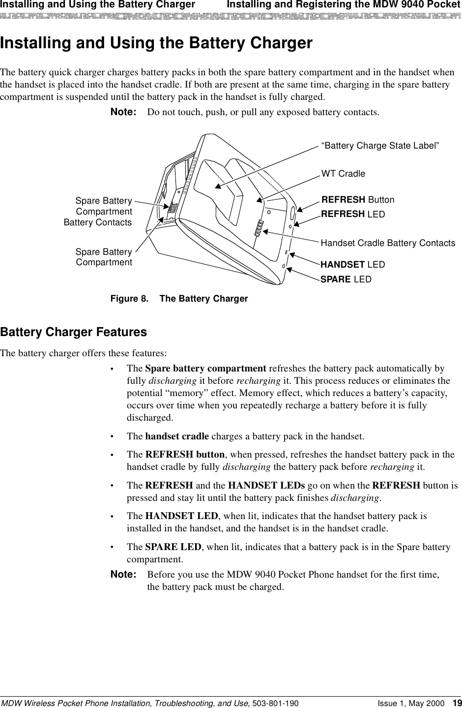 Installing and Using the Battery Charger  Installing and Registering the MDW 9040 PocketMDW Wireless Pocket Phone Installation, Troubleshooting, and Use, 503-801-190 Issue 1, May 2000 19Installing and Using the Battery ChargerThe battery quick charger charges battery packs in both the spare battery compartment and in the handset when the handset is placed into the handset cradle. If both are present at the same time, charging in the spare battery compartment is suspended until the battery pack in the handset is fully charged.Note: Do not touch, push, or pull any exposed battery contacts.Figure 8. The Battery ChargerBattery Charger FeaturesThe battery charger offers these features:•The Spare battery compartment refreshes the battery pack automatically by fully discharging it before recharging it. This process reduces or eliminates the potential “memory” effect. Memory effect, which reduces a battery’s capacity, occurs over time when you repeatedly recharge a battery before it is fully discharged.•The handset cradle charges a battery pack in the handset.•The REFRESH button, when pressed, refreshes the handset battery pack in the handset cradle by fully discharging the battery pack before recharging it.•The REFRESH and the HANDSET LEDs go on when the REFRESH button is pressed and stay lit until the battery pack finishes discharging.•The HANDSET LED, when lit, indicates that the handset battery pack is installed in the handset, and the handset is in the handset cradle.•The SPARE LED, when lit, indicates that a battery pack is in the Spare battery compartment.Note: Before you use the MDW 9040 Pocket Phone handset for the first time, the battery pack must be charged.REFRESH ButtonREFRESH LEDHandset Cradle Battery ContactsHANDSET LEDSPARE LEDWT Cradle“Battery Charge State Label”Spare BatteryCompartmentBattery ContactsSpare BatteryCompartment