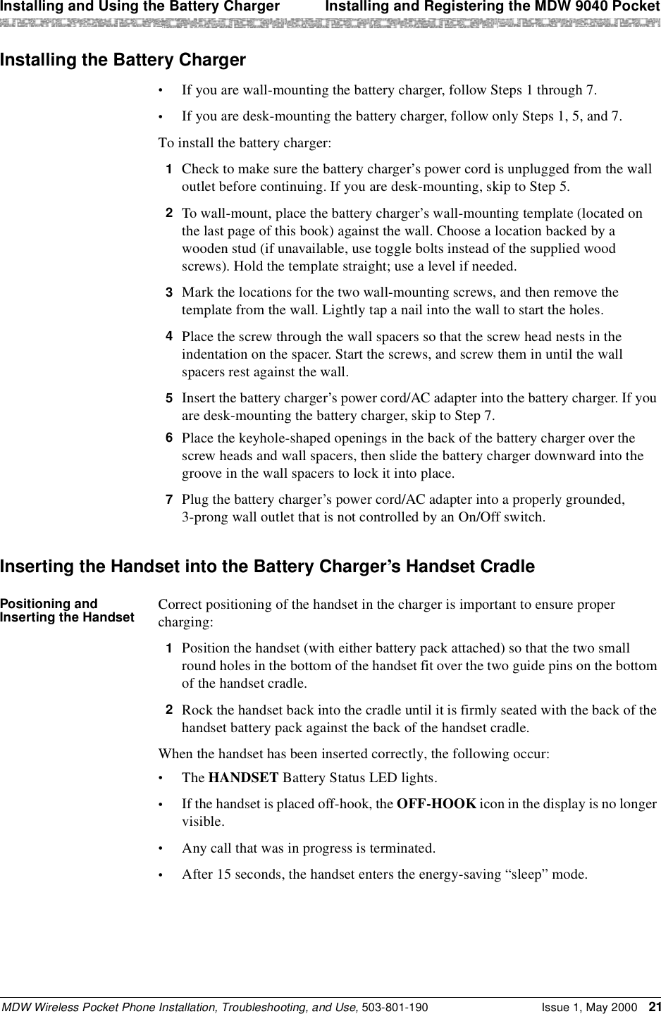 Installing and Using the Battery Charger  Installing and Registering the MDW 9040 PocketMDW Wireless Pocket Phone Installation, Troubleshooting, and Use, 503-801-190 Issue 1, May 2000 21Installing the Battery Charger•If you are wall-mounting the battery charger, follow Steps 1 through 7.•If you are desk-mounting the battery charger, follow only Steps 1, 5, and 7.To install the battery charger:1  Check to make sure the battery charger’s power cord is unplugged from the wall outlet before continuing. If you are desk-mounting, skip to Step 5.2  To wall-mount, place the battery charger’s wall-mounting template (located on the last page of this book) against the wall. Choose a location backed by a wooden stud (if unavailable, use toggle bolts instead of the supplied wood screws). Hold the template straight; use a level if needed.3  Mark the locations for the two wall-mounting screws, and then remove the template from the wall. Lightly tap a nail into the wall to start the holes.4  Place the screw through the wall spacers so that the screw head nests in the indentation on the spacer. Start the screws, and screw them in until the wall spacers rest against the wall.5  Insert the battery charger’s power cord/AC adapter into the battery charger. If you are desk-mounting the battery charger, skip to Step 7.6  Place the keyhole-shaped openings in the back of the battery charger over the screw heads and wall spacers, then slide the battery charger downward into the groove in the wall spacers to lock it into place.7  Plug the battery charger’s power cord/AC adapter into a properly grounded,3-prong wall outlet that is not controlled by an On/Off switch.Inserting the Handset into the Battery Charger’s Handset CradlePositioning and Inserting the Handset Correct positioning of the handset in the charger is important to ensure proper charging:1  Position the handset (with either battery pack attached) so that the two small round holes in the bottom of the handset fit over the two guide pins on the bottom of the handset cradle.2  Rock the handset back into the cradle until it is firmly seated with the back of the handset battery pack against the back of the handset cradle.When the handset has been inserted correctly, the following occur:•The HANDSET Battery Status LED lights.•If the handset is placed off-hook, the OFF-HOOK icon in the display is no longer visible.•Any call that was in progress is terminated.•After 15 seconds, the handset enters the energy-saving “sleep” mode.