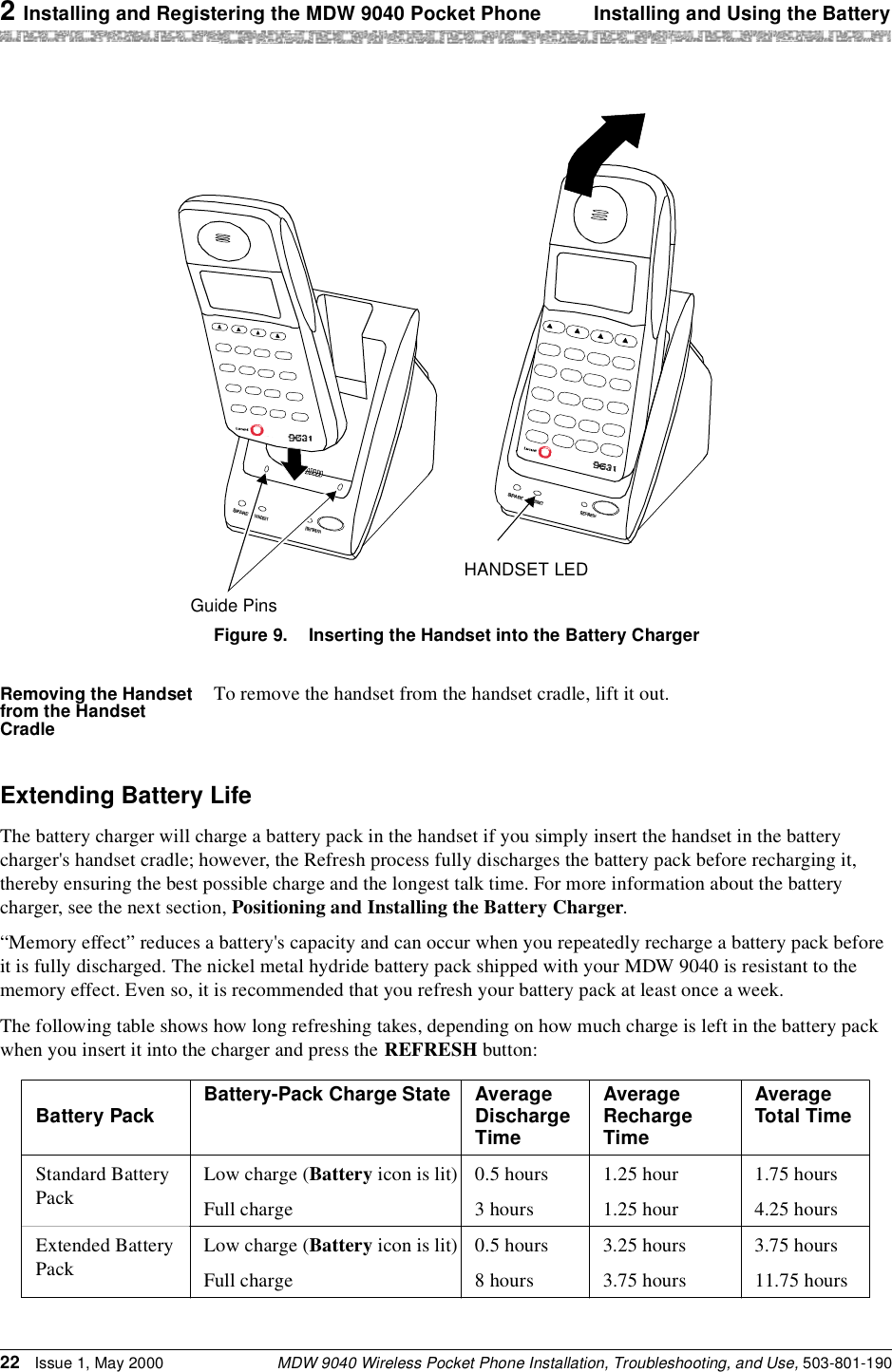 2 Installing and Registering the MDW 9040 Pocket Phone Installing and Using the BatteryMDW 9040 Wireless Pocket Phone Installation, Troubleshooting, and Use, 503-801-19022 Issue 1, May 2000Figure 9. Inserting the Handset into the Battery ChargerRemoving the Handset from the Handset CradleTo remove the handset from the handset cradle, lift it out.Extending Battery LifeThe battery charger will charge a battery pack in the handset if you simply insert the handset in the battery charger&apos;s handset cradle; however, the Refresh process fully discharges the battery pack before recharging it, thereby ensuring the best possible charge and the longest talk time. For more information about the battery charger, see the next section, Positioning and Installing the Battery Charger.“Memory effect” reduces a battery&apos;s capacity and can occur when you repeatedly recharge a battery pack before it is fully discharged. The nickel metal hydride battery pack shipped with your MDW 9040 is resistant to the memory effect. Even so, it is recommended that you refresh your battery pack at least once a week.The following table shows how long refreshing takes, depending on how much charge is left in the battery pack when you insert it into the charger and press the REFRESH button:Guide PinsHANDSET LEDBattery Pack Battery-Pack Charge State Average Discharge TimeAverageRecharge TimeAverageTotal TimeStandard Battery PackLow charge (Battery icon is lit) 0.5 hours 1.25 hour 1.75 hoursFull charge 3 hours 1.25 hour 4.25 hoursExtended Battery PackLow charge (Battery icon is lit) 0.5 hours 3.25 hours 3.75 hoursFull charge 8 hours 3.75 hours 11.75 hours