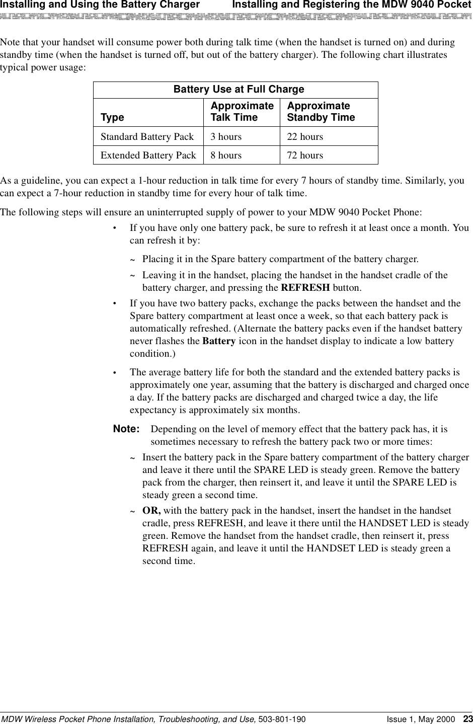 Installing and Using the Battery Charger  Installing and Registering the MDW 9040 PocketMDW Wireless Pocket Phone Installation, Troubleshooting, and Use, 503-801-190 Issue 1, May 2000 23Note that your handset will consume power both during talk time (when the handset is turned on) and during standby time (when the handset is turned off, but out of the battery charger). The following chart illustrates typical power usage:As a guideline, you can expect a 1-hour reduction in talk time for every 7 hours of standby time. Similarly, you can expect a 7-hour reduction in standby time for every hour of talk time.The following steps will ensure an uninterrupted supply of power to your MDW 9040 Pocket Phone:•If you have only one battery pack, be sure to refresh it at least once a month. You can refresh it by:~Placing it in the Spare battery compartment of the battery charger.~Leaving it in the handset, placing the handset in the handset cradle of the battery charger, and pressing the REFRESH button.•If you have two battery packs, exchange the packs between the handset and the Spare battery compartment at least once a week, so that each battery pack is automatically refreshed. (Alternate the battery packs even if the handset battery never flashes the Battery icon in the handset display to indicate a low battery condition.)•The average battery life for both the standard and the extended battery packs is approximately one year, assuming that the battery is discharged and charged once a day. If the battery packs are discharged and charged twice a day, the life expectancy is approximately six months.Note: Depending on the level of memory effect that the battery pack has, it is sometimes necessary to refresh the battery pack two or more times:~Insert the battery pack in the Spare battery compartment of the battery charger and leave it there until the SPARE LED is steady green. Remove the battery pack from the charger, then reinsert it, and leave it until the SPARE LED is steady green a second time.~OR, with the battery pack in the handset, insert the handset in the handset cradle, press REFRESH, and leave it there until the HANDSET LED is steady green. Remove the handset from the handset cradle, then reinsert it, press REFRESH again, and leave it until the HANDSET LED is steady green a second time.Battery Use at Full ChargeType Approximate Talk Time Approximate Standby TimeStandard Battery Pack 3 hours 22 hoursExtended Battery Pack 8 hours 72 hours