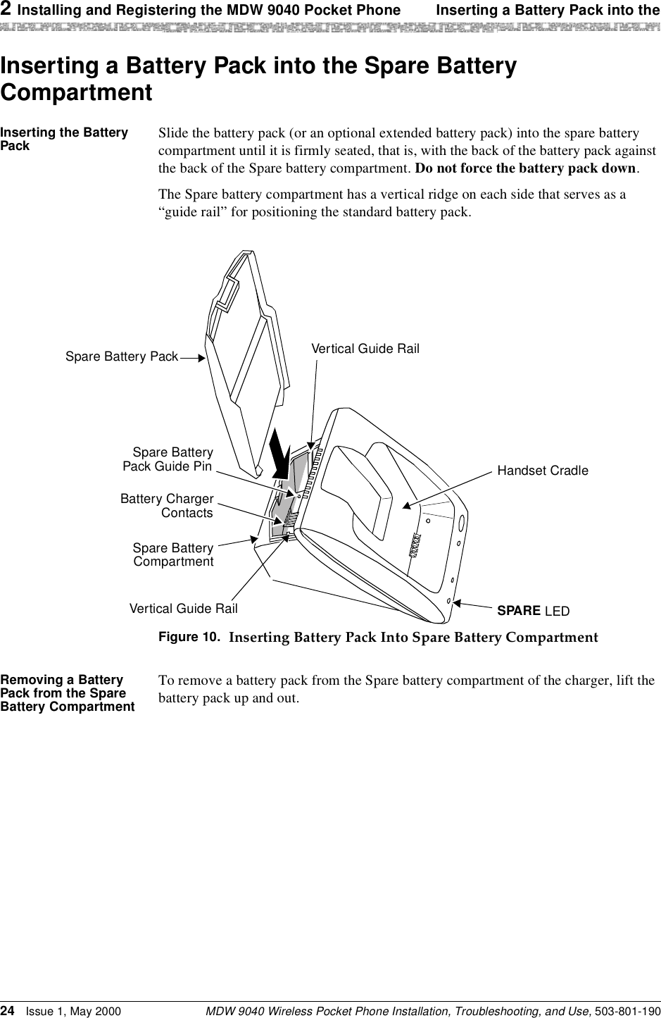 2 Installing and Registering the MDW 9040 Pocket Phone Inserting a Battery Pack into theMDW 9040 Wireless Pocket Phone Installation, Troubleshooting, and Use, 503-801-19024 Issue 1, May 2000Inserting a Battery Pack into the Spare Battery CompartmentInserting the Battery Pack Slide the battery pack (or an optional extended battery pack) into the spare battery compartment until it is firmly seated, that is, with the back of the battery pack against the back of the Spare battery compartment. Do not force the battery pack down. The Spare battery compartment has a vertical ridge on each side that serves as a “guide rail” for positioning the standard battery pack.Figure 10. Inserting Battery Pack Into Spare Battery CompartmentRemoving a Battery Pack from the Spare Battery CompartmentTo remove a battery pack from the Spare battery compartment of the charger, lift the battery pack up and out.Handset CradleSPARE LEDVertical Guide RailSpare BatteryCompartmentVertical Guide RailSpare BatteryPack Guide PinBattery ChargerContactsSpare Battery Pack