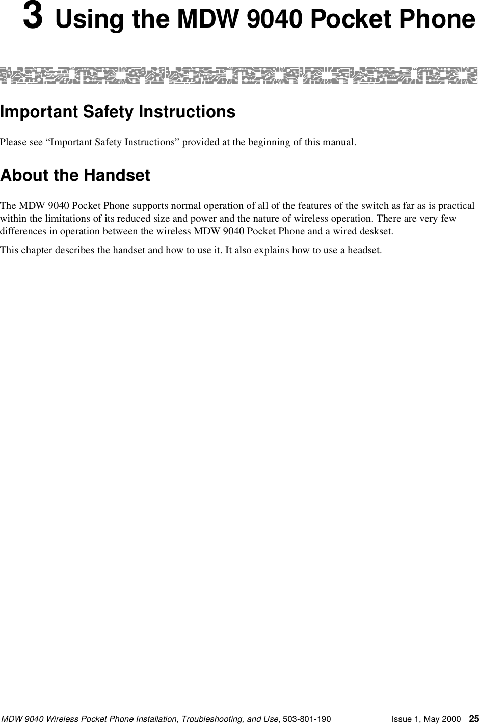 MDW 9040 Wireless Pocket Phone Installation, Troubleshooting, and Use, 503-801-190 Issue 1, May 2000 253 Using the MDW 9040 Pocket PhoneImportant Safety InstructionsPlease see “Important Safety Instructions” provided at the beginning of this manual.About the HandsetThe MDW 9040 Pocket Phone supports normal operation of all of the features of the switch as far as is practical within the limitations of its reduced size and power and the nature of wireless operation. There are very few differences in operation between the wireless MDW 9040 Pocket Phone and a wired deskset.This chapter describes the handset and how to use it. It also explains how to use a headset.