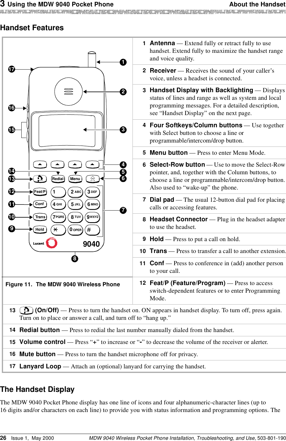 3 Using the MDW 9040 Pocket Phone About the HandsetMDW 9040 Wireless Pocket Phone Installation, Troubleshooting, and Use, 503-801-19026 Issue 1,  May 2000Handset FeaturesThe Handset DisplayThe MDW 9040 Pocket Phone display has one line of icons and four alphanumeric-character lines (up to 16 digits and/or characters on each line) to provide you with status information and programming options. The 1  Antenna — Extend fully or retract fully to use handset. Extend fully to maximize the handset range and voice quality.2  Receiver — Receives the sound of your caller’s voice, unless a headset is connected.3  Handset Display with Backlighting — Displays status of lines and range as well as system and local programming messages. For a detailed description, see “Handset Display” on the next page.4  Four Softkeys/Column buttons — Use together with Select button to choose a line or programmable/intercom/drop button.5  Menu button — Press to enter Menu Mode.6  Select-Row button — Use to move the Select-Row pointer, and, together with the Column buttons, to choose a line or programmable/intercom/drop button. Also used to “wake-up” the phone.7  Dial pad — The usual 12-button dial pad for placing calls or accessing features.8  Headset Connector — Plug in the headset adapter to use the headset.9  Hold — Press to put a call on hold.10  Trans — Press to transfer a call to another extension.11  Conf — Press to conference in (add) another person to your call.Figure 11. The MDW 9040 Wireless Phone 12  Feat/P (Feature/Program) — Press to access switch-dependent features or to enter Programming Mode.13   (On/Off) — Press to turn the handset on. ON appears in handset display. To turn off, press again. Turn on to place or answer a call, and turn off to “hang up.”14  Redial button — Press to redial the last number manually dialed from the handset.15  Volume control — Press “+” to increase or “-” to decrease the volume of the receiver or alerter.16  Mute button — Press to turn the handset microphone off for privacy.17  Lanyard Loop — Attach an (optional) lanyard for carrying the handset.9040178151617Redial23456910111213Feat/PConfTransHoldMenuMenu14123ABC DEF456JKL MNOGHI789TUV WXYZPQRS0OPER