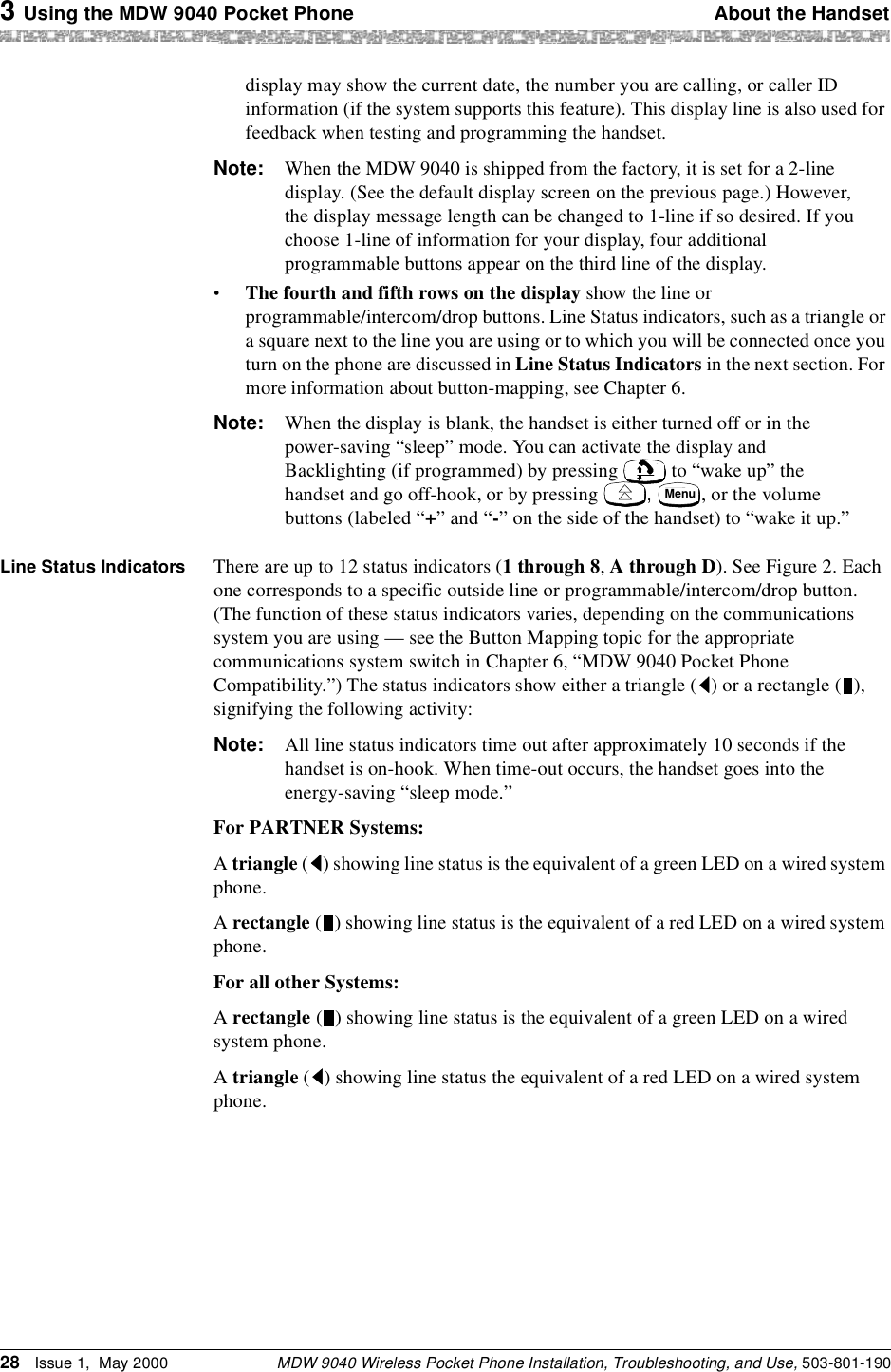 3 Using the MDW 9040 Pocket Phone About the HandsetMDW 9040 Wireless Pocket Phone Installation, Troubleshooting, and Use, 503-801-19028 Issue 1,  May 2000display may show the current date, the number you are calling, or caller ID information (if the system supports this feature). This display line is also used for feedback when testing and programming the handset.Note: When the MDW 9040 is shipped from the factory, it is set for a 2-line display. (See the default display screen on the previous page.) However, the display message length can be changed to 1-line if so desired. If you choose 1-line of information for your display, four additional programmable buttons appear on the third line of the display.•The fourth and fifth rows on the display show the line or programmable/intercom/drop buttons. Line Status indicators, such as a triangle or a square next to the line you are using or to which you will be connected once you turn on the phone are discussed in Line Status Indicators in the next section. For more information about button-mapping, see Chapter 6.Note: When the display is blank, the handset is either turned off or in the power-saving “sleep” mode. You can activate the display and Backlighting (if programmed) by pressing   to “wake up” the handset and go off-hook, or by pressing  ,  , or the volume buttons (labeled “+” and “-” on the side of the handset) to “wake it up.”Line Status Indicators There are up to 12 status indicators (1 through 8, A through D). See Figure 2. Each one corresponds to a specific outside line or programmable/intercom/drop button. (The function of these status indicators varies, depending on the communications system you are using — see the Button Mapping topic for the appropriate communications system switch in Chapter 6, “MDW 9040 Pocket Phone Compatibility.”) The status indicators show either a triangle ( ) or a rectangle ( ), signifying the following activity:Note: All line status indicators time out after approximately 10 seconds if the handset is on-hook. When time-out occurs, the handset goes into the energy-saving “sleep mode.”For PARTNER Systems:A triangle ( ) showing line status is the equivalent of a green LED on a wired system phone.A rectangle ( ) showing line status is the equivalent of a red LED on a wired system phone.For all other Systems:A rectangle ( ) showing line status is the equivalent of a green LED on a wired system phone.A triangle ( ) showing line status the equivalent of a red LED on a wired system phone.Menu